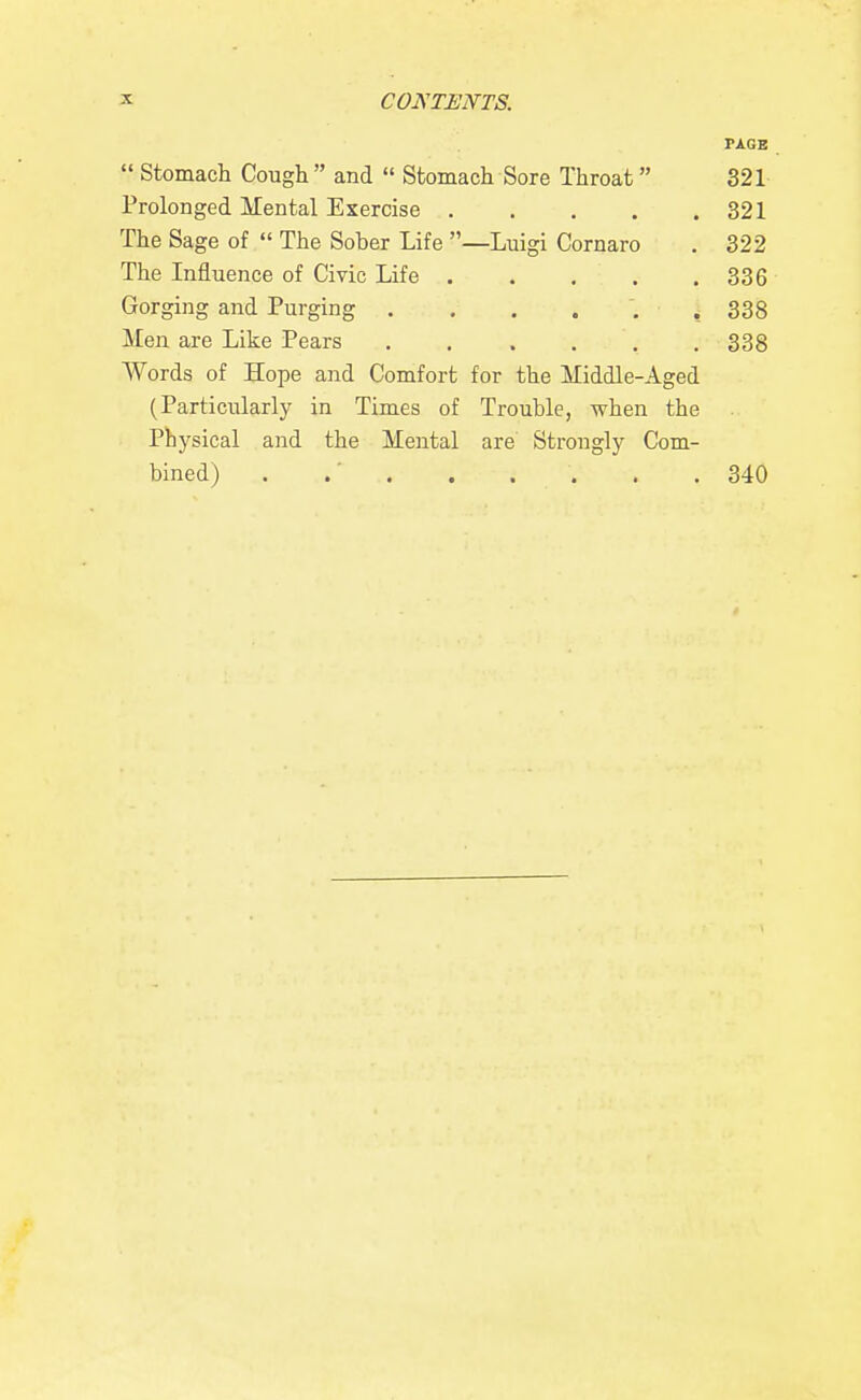 PAGE  Stomach Cough  and  Stomach Sore Throat 321 Prolonged Mental Exercise 321 The Sage of  The Sober Life —Luigi Cornaro . 322 The Influence of Civic Life 336 Gorging and Purging . . . . . ,338 Men are Like Pears ...... 338 Words of Hope and Comfort for the Middle-Aged (Particularly in Times of Trouble, when the Physical and the Mental are Strongly Com- bined) . .' . . . . . . 340