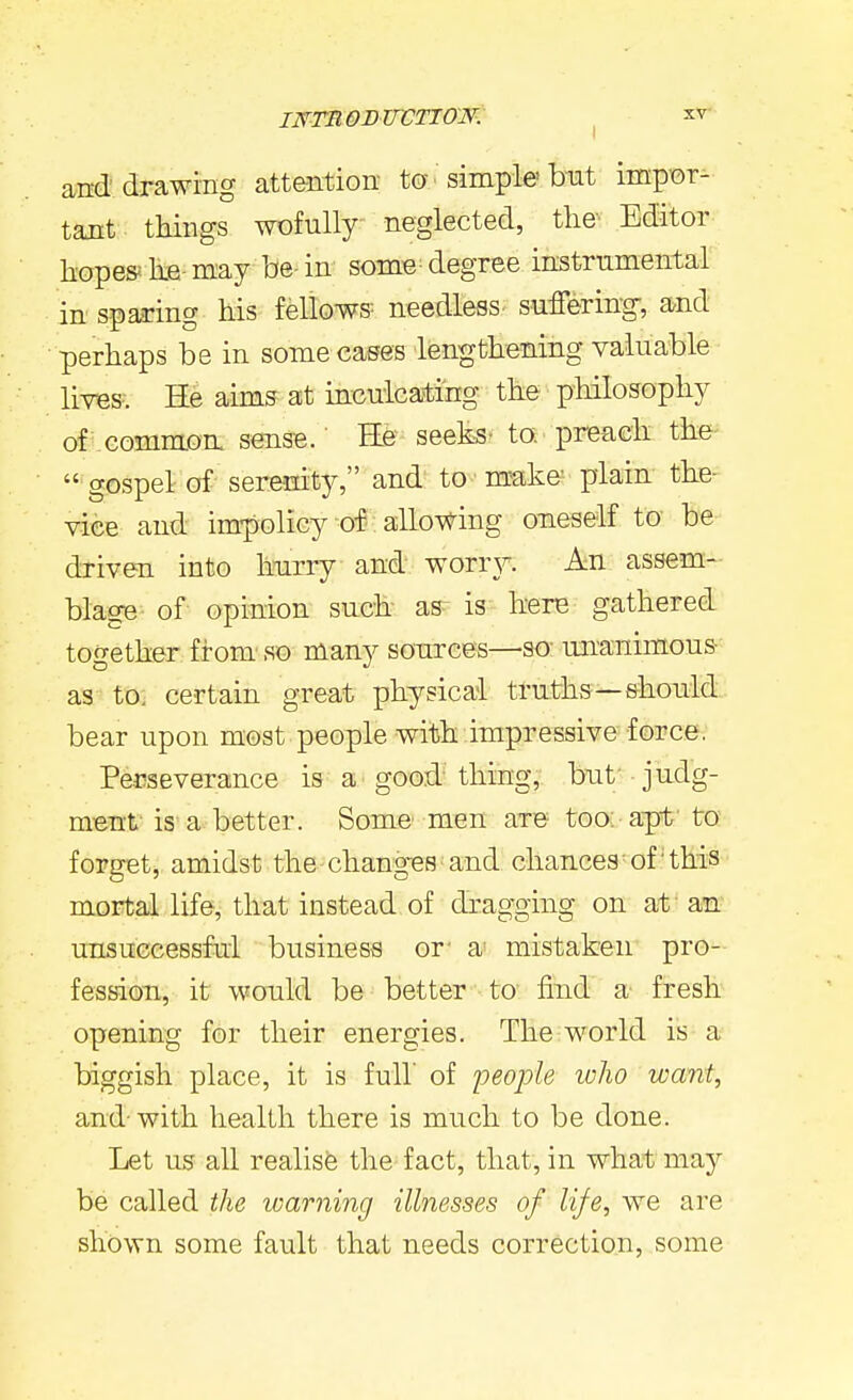 and'drawing attention ta simple'but impor- tant things wofully neglected, tlie- Editor bope&he-m-ay be-in some degree instrumental in sparing his fellows needless suffering, and perhaps be in some cases lengthening valuable lives. He aims at inculcating the' philosophy of common sense. He seeks- to, preach the-  gospel of- seremty, and' to make' plain the- viee and impolicy of: allo^^^ing oneself to be driven into hnrry and worr}^. An assem- blage of opinion such as is here gathered together from' so many sonrces—so- unanimous as to, certain great physical truths—should bear upon most people with impressive force, Perseverance is a good'thing, bnt - judg- ment- is a better. Some men aTe too: apt- to forget, amidst the-changes'and chances of this mortal life, that instead of dragging on at an unsuGcessfal business or' a- mistaken pro- fession, it wonld be better to find a' fresh opening for their energies. The world is a biggish place, it is full' of people who want, and-with health there is much to be done. Let us all realisfe the fact, that, in what may be called the warning illnesses of life, we are shown some fault that needs correction, some