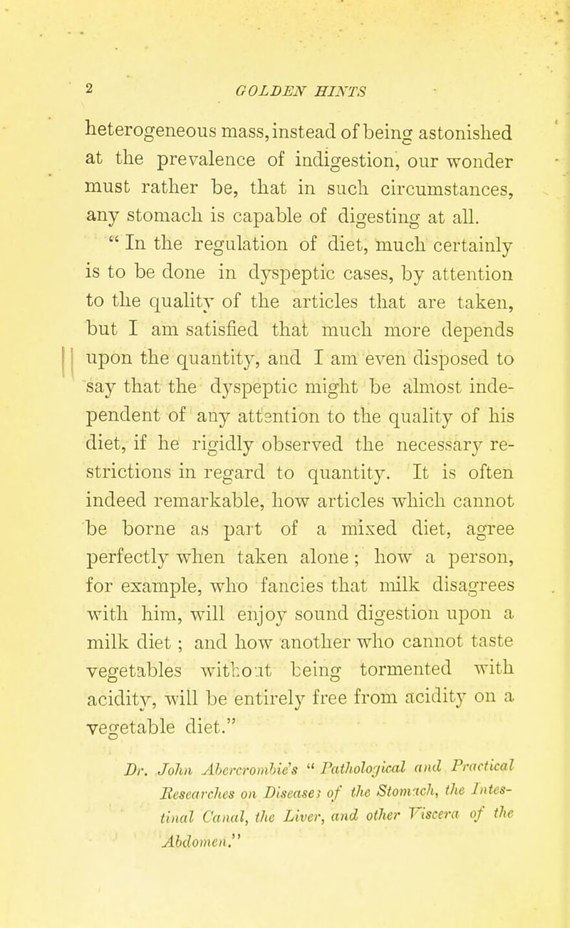 heterogeneous mass, instead of being astonished at the prevalence of indigestion, our wonder must rather be, that in such circumstances, any stomach is capable of digesting at all.  In the regulation of diet, much certainly is to be done in dyspeptic cases, by attention to the quality of the articles that are taken, but I am satisfied that much more depends upon the quantity, and I am even disposed to say that the dj^'speptic might be almost inde- pendent of any attention to the quality of his diet, if he rigidly observed the necessary re- strictions in regard to quantity. It is often indeed remarkable, how articles which cannot be borne as part of a mixed diet, agree perfectly when taken alone; how a person, for example, who fancies that milk disagrees with him, will enjoy sound digestion upon a milk diet; and how another who cannot taste vegetables witho-it being tormented with acidity, will be entirely free from acidity on a vegetable diet. Dr. John Abercromhie's  Pathological and Practical Researches on Diseasei of the Stomach, the Intes- tinal Canal, the Liver, and other Viscera of the Abdomen.