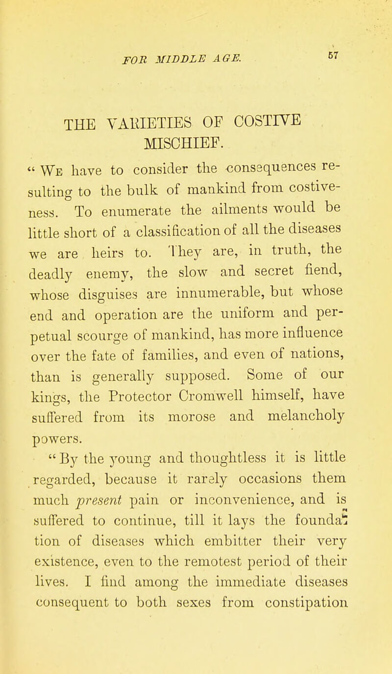 67 THE VARIETIES OF COSTIVE MISCHIEF. *' We have to consider the -conssquences re- sulting to the bulk of mankind from costive- ness. To enumerate the ailments would be little short of a classification of all the diseases we are heirs to. They are, in truth, the deadly enemy, the slow and secret fiend, whose disguises are innumerable, but whose end and operation are the uniform and per- petual scourge of mankind, has more influence over the fate of families, and even of nations, than is generally supposed. Some of our kinss, the Protector Cromwell himself, have suffered from its morose and melancholy powers.  By the 3''0ung and thoughtless it is little regarded, because it rarely occasions them much 'present pain or inconvenience, and is suffered to continue, till it lays the founda^ tion of diseases which embitter their very existence, even to the remotest period of their lives. I find among the immediate diseases consequent to both sexes from constipation