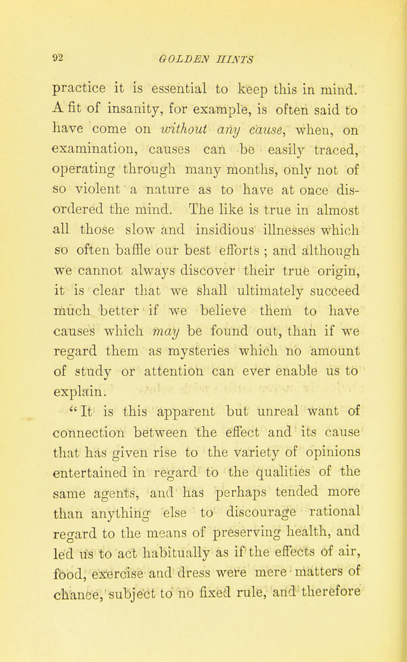practice it is essential to keep this in mind. A fit of insanity, for example, is often said to have come on without any cause, when, on examination, causes can be easily traced, operating through many months, only not of so violent a nature as to have at once dis- ordered the mind. The like is true in almost all those slow and insidious illnesses which so often baffle our best efforts ; and although we cannot always discover their trufe origin, it is clear that we shall ultimately succeed much better if we believe theni to have causes which may be found out, than if we regard them as mysteries which no amount of study or attention can ever enable us to explain. It is this apparent but unreal want of connection between the effect and its cause that has given rise to the variety of opinions entertained in regard to the qualities of the same agents, and' has perhaps tended more than anything else to discourage rational regard to the means of preserving health, and led lis to act habitually as if the effects of air, food, exercise and dress were mere ■ matters of chanfe'e,'«ubject to no fixed rule, and therefore