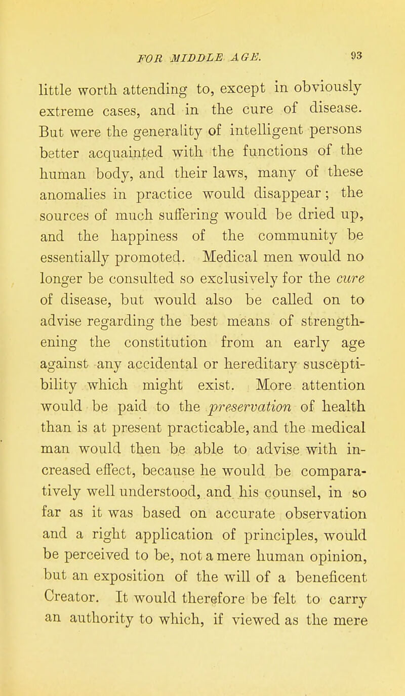little worth attending to, except in obviously extreme cases, and in tlie cure of disease. Bat were the generality of intelligent persons better acquainted with the functions of the human body, and their laws, many of these anomalies in practice would disappear ; the sources of much suffering would be dried up, and the happiness of the community be essentially promoted. Medical men would no longer be consulted so exclusively for the cure of disease, but would also be called on to advise regarding the best means of strength- ening the constitution from an early age against any accidental or hereditary suscepti- bility which might exist. More attention would be paid to the preservation of health than is at present practicable, and the medical man would then be able to advise with in- creased effect, because he would be compara- tively well understood, and, his counsel, in so far as it was based on accurate observation and a right application of principles, would be perceived to be, not a mere human opinion, but an exposition of the will of a beneficent Creator. It would therefore be felt to carry an authority to which, if viewed as the mere