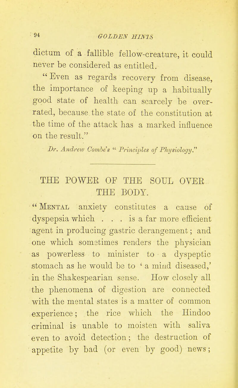 dictum of a fallible fellow-creature, it could never be considered as entitled. Even as regards recovery from disease, the importance of keeping up a habitually good state of health can scarcely be over- rated, because the state of the constitution at the time of the attack has a marked influence on the result. Dr. Andreiv Combes  Principles of Physiology THE POWER OF THE SOUL OYER THE BODY.  Mental anxiety constitutes a cause of dyspepsia which . . . is a far more efficient agent in producing gastric derangement; and one which sometimes renders the physician as powerless to minister to a dyspeptic stomach as he would be to 'a mind diseased,' in the Shakespearian sense. How closely all the phenomena of digestion are connected with the mental states is a matter of common experience; the rice which the Hindoo criminal is unable to moisten with saliva even to avoid detection; the destruction of appetite by bad (or even by good) news;