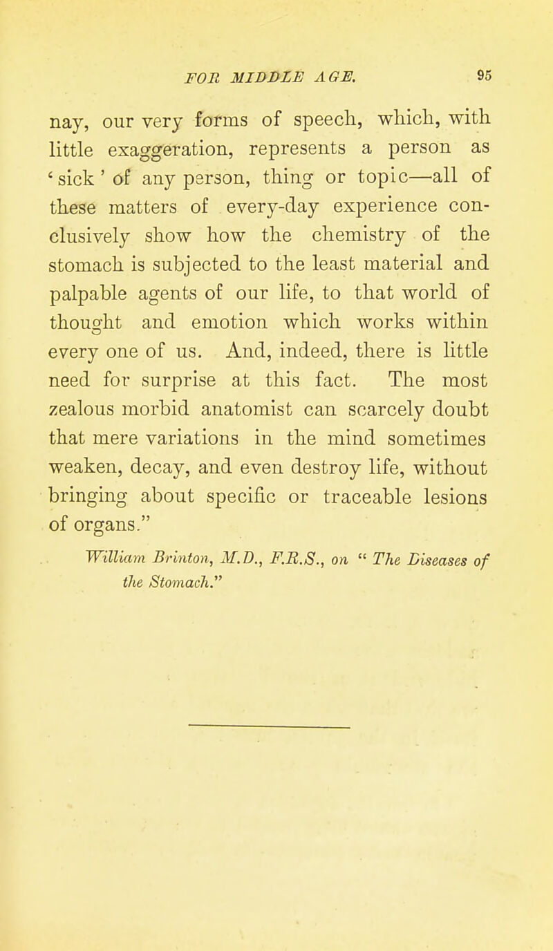 nay, our very forms of speech, whicli, with little exaggeration, represents a person as ' sick ' of any person, thing or topic—all of these matters of every-day experience con- clusively show how the chemistry of the stomach is subjected to the least material and palpable agents of our life, to that world of thousfht and emotion which works within every one of us. And, indeed, there is little need for surprise at this fact. The most zealous morbid anatomist can scarcely doubt that mere variations in the mind sometimes weaken, decay, and even destroy life, without bringing about specific or traceable lesions of organs. William Brinton, M.I)., F.B.S., on  The Liseases of the Stomach.