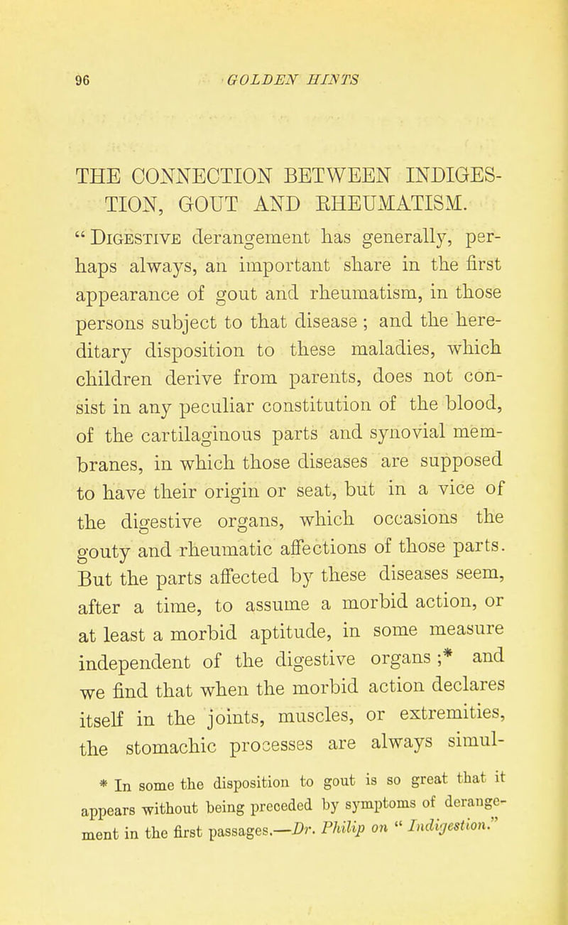 THE CONNECTION BETWEEN INDIGES- TION, GOUT AND EHEUMATISM. Digestive derangement has generally, per- haps always, an important share in the first appearance of gout and rheumatism, in those persons subject to that disease ; and the here- ditary disposition to these maladies, which children derive from parents, does not con- sist in any peculiar constitution of the blood, of the cartilaginous parts and synovial mem- branes, in which those diseases are supposed to have their origin or seat, but in a vice of the digestive organs, which occasions the gouty and rheumatic affections of those parts. But the parts affected by these diseases seem, after a time, to assume a morbid action, or at least a morbid aptitude, in some measure independent of the digestive organs;* and we find that when the morbid action declares itself in the joints, muscles, or extremities, the stomachic processes are always simul- * In some the disposition to gout is so great that it appears without being preceded by symptoms of derange- ment in the first passages.—PUUp on » Lidijestion.