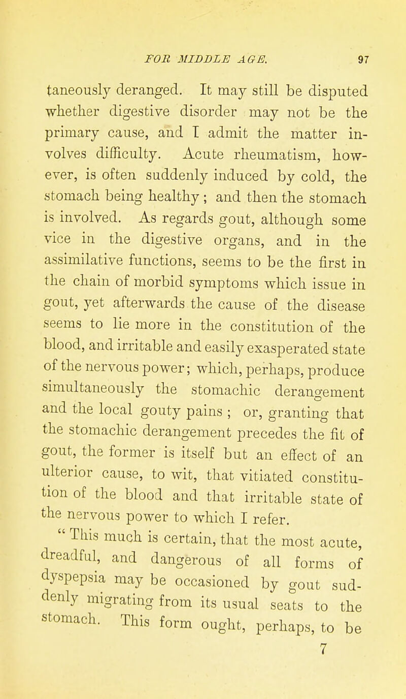 taneously deranged. It may still be disputed whether digestive disorder may not be the primary cause, and I admit the matter in- volves difficulty. Acute rheumatism, how- ever, is often suddenly induced by cold, the stomach being healthy ; and then the stomach is involved. As regards gout, although some vice in the digestive organs, and in the assimilative functions, seems to be the first in the chain of morbid symptoms which issue in gout, yet afterwards the cause of the disease seems to lie more in the constitution of the blood, and irritable and easily exasperated state of the nervous power; which, perhaps, produce simultaneously the stomachic derangement and the local gouty pains ; or, granting that the stomachic derangement precedes the fit of gout, the former is itself but an effect of an ulterior cause, to wit, that vitiated constitu- tion of the blood and that irritable state of the nervous power to which I refer.  This much is certain, that the most acute, dreadful, and dangerous of all forms of clyspepsia may be occasioned by gout sud- denly migrating from its usual seats to the stomach. This form ought, perhaps, to be 7