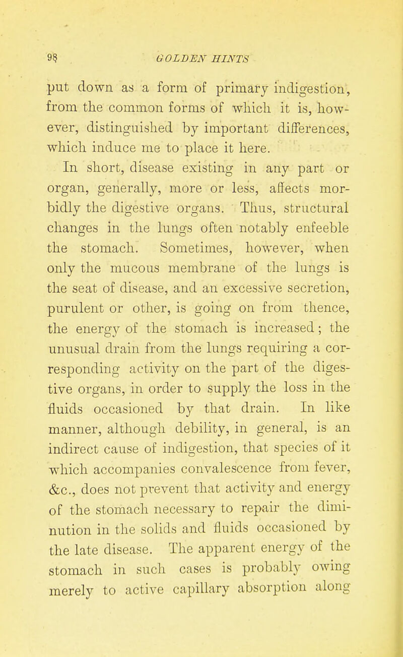 put down as a form of primary indigestion, from tlie common forms of wliicli it is, how- ever, distinguished by important diiferences, which induce me to place it here. In short, disease existing in any part or organ, generally, more or less, affects mor- bidly the digestive organs. Thus, structural changes in the lungs often notably enfeeble the stomach. Sometimes, however, when only the mucous membrane of the lungs is the seat of disease, and an excessive secretion, purulent or other, is going on from thence, the energ}^ of the stomach is increased; the unusual drain from the lungs requiring a cor- responding activity on the part of the diges- tive organs, in order to supply the loss in the fluids occasioned by that drain. In like manner, although debility, in general, is an indirect cause of indigestion, that species of it which accompanies convalescence from fever, &c., does not prevent that activity and energy of the stomach necessary to repair the dimi- nution in the solids and fluids occasioned by the late disease. The apparent energy of the stomach in such cases is probably owing merely to active capillary absorption along
