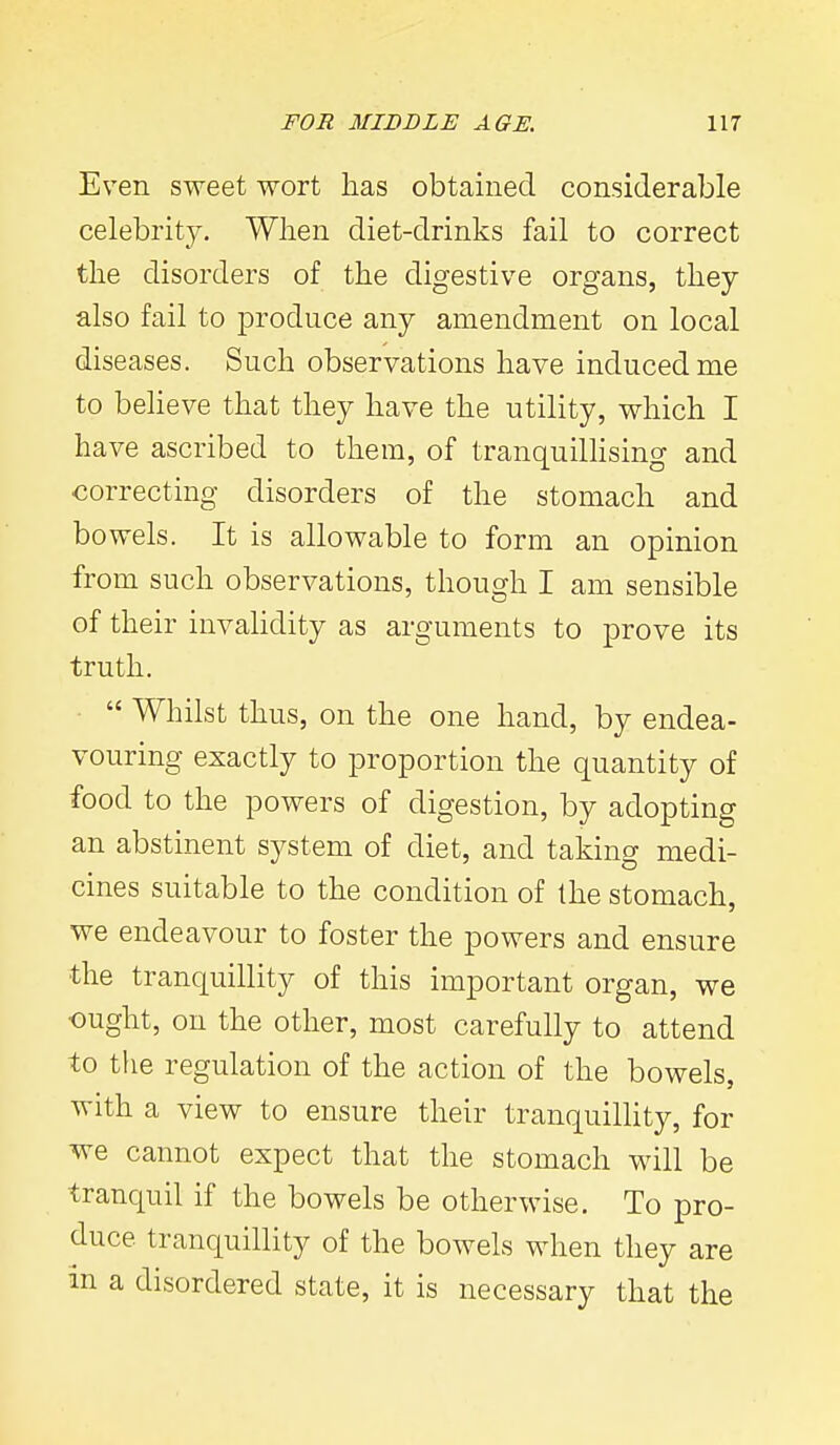 Even sweet wort has obtained considerable celebrity. When diet-drinks fail to correct the disorders of the digestive organs, they also fail to produce any amendment on local diseases. Such observations have induced me to beheve that they have the utility, which I have ascribed to them, of tranquilhsing and correcting disorders of the stomach and bowels. It is allowable to form an opinion from such observations, though I am sensible of their invalidity as arguments to prove its truth.  Whilst thus, on the one hand, by endea- vouring exactly to proportion the quantity of food to the powers of digestion, by adopting an abstinent system of diet, and takino- medi- cines suitable to the condition of the stomach, we endeavour to foster the powers and ensure the tranquillity of this important organ, we ought, on the other, most carefully to attend to the regulation of the action of the bowels, with a view to ensure their tranquilhty, for we cannot expect that the stomach will be tranquil if the bowels be otherwise. To pro- duce tranquillity of the bowels when they are m a disordered state, it is necessary that the
