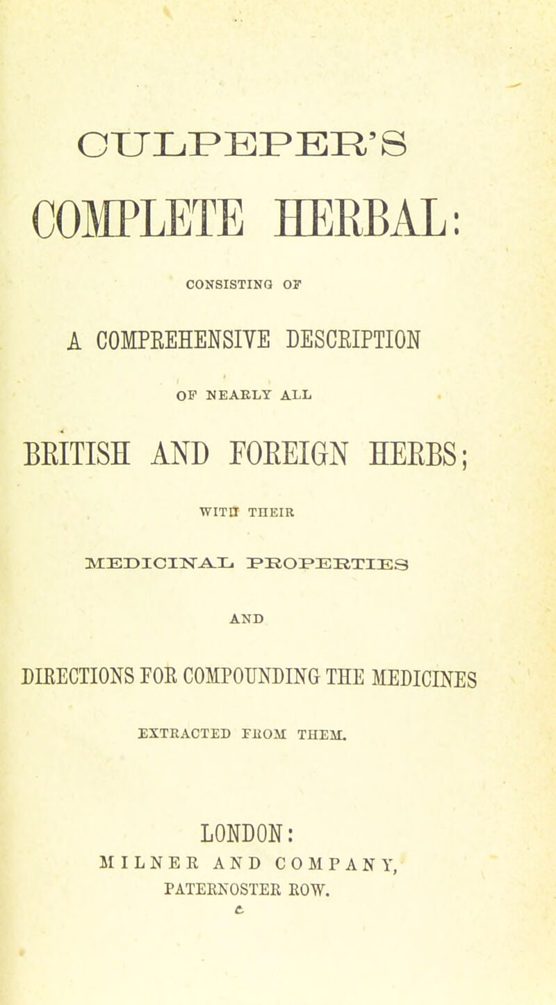 OXJLPEF'ER'S COMPLETE HERBAL: CONSISTING OF A COMPREHENSIYE DESCRIPTION OF NEAELY ALL BEITISH AND FOEEIGN HEEBS; WITH THEIR MEDICHSTA-L I»iiOI»ERTIES AND DIKECTIONS FOE COMPOUNDING THE MEDICINES EXTRACTED FUOM THEM. LONDON: M I L N E R AND COMPANY, PATERNOSTER ROW.