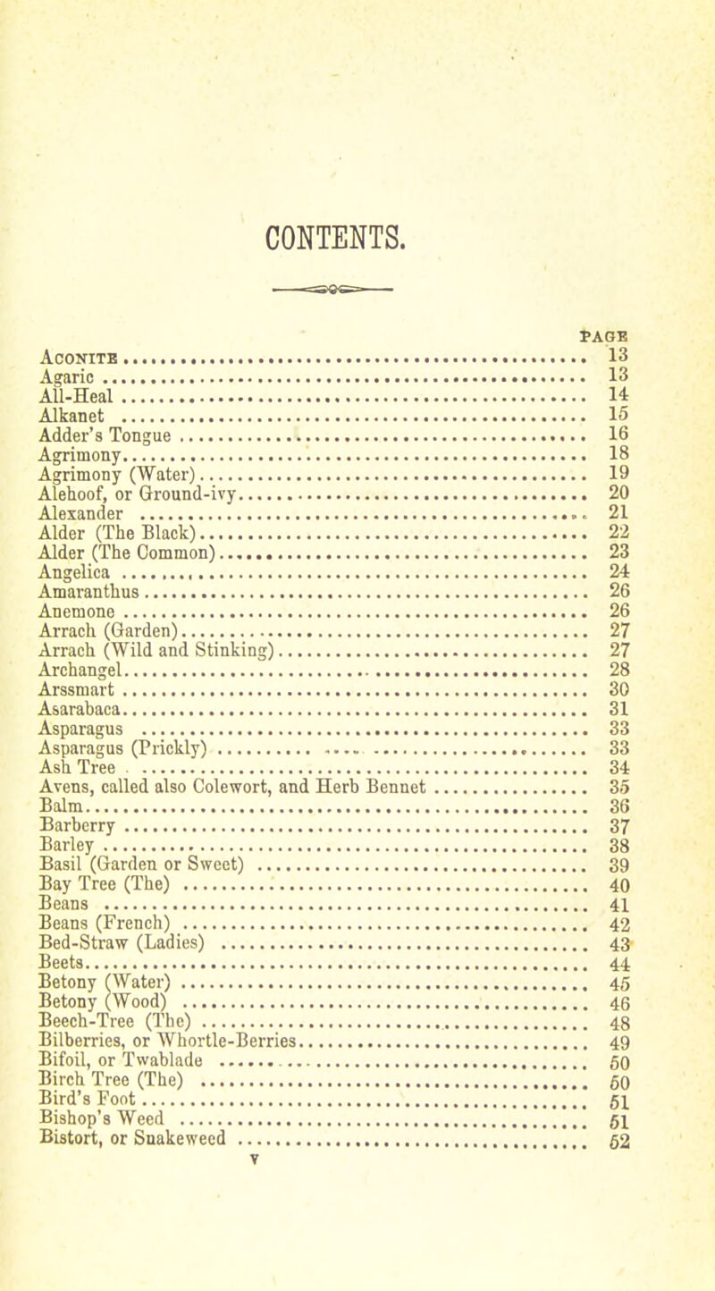 CONTENTS. PAGE Aconite 13 Agaric 13 AU-Heal 14 Alkanet 15 Adder's Tongue 16 Agrimony 18 Agrimony (Water) 19 Alehoof, or Ground-ivy 20 Alexander 21 Alder (The Black) 22 Alder (The Common) 23 Angelica 24 Amaranthus 26 Anemone 26 Arrach (Garden) 27 Arrach (Wild and Stinking) 27 Archangel 28 Arssmart 30 Asarabaca 31 Asparagus 33 Asparagus (Prickly) 33 Ash Tree 34 Avens, called also Colewort, and Herb Bennet 35 Balm 36 Barberry 37 Barley 38 Basil (Garden or Sweet) 39 Bay Tree (The) 40 Beans 41 Beans (French) 42 Bed-Straw (Ladies) 43 Beets 44 Betony (Water) 45 Betony (Wood) 46 Beech-Tree (The) 48 Bilberries, or Whortle-Berries 49 Bifoil, or Tvvablade 50 Birch Tree (The) 60 Bird's Foot 51 Bishop's Weed ' gi Bistort, or Snakeweed \ 52