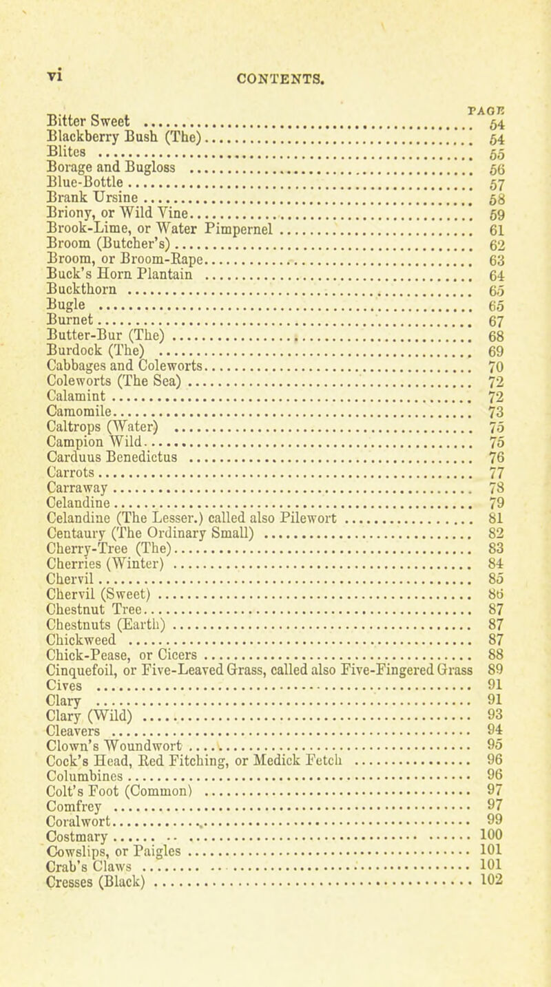 Bitter Sweet f^64 Blackberry Bush (The) ,,, [ 54 Elites \ 55 Borage and Bugloss 66 Blue-Bottle I 57 Brank Ursine 58 Briony, or Wild Vine '. 59 Brook-Lime, or Water Pimpernel 61 Broom (Butcher's) 62 Broom, or Broom-Rape 63 Buck's Horn Plantain 64 Buckthorn 65 Bugle 65 Burnet 67 Butter-Bur (The) 68 Burdock (The) 69 Cabbages and Coleworts 70 Coleworts (The Sea) 72 Calamint 72 Camomile 73 Caltrops (Water) 75 Campion AVild 75 Carduus Benedictus 76 Carrots 77 Carraway 78 Celandine 79 Celandine (The Lesser.) called also Pilewort 81 Centaury (The Ordinary Small) 82 Cherry-Tree (The) 83 Cherries (Winter) 84 Chervil 85 Chervil (Sweet) 8t3 Chestnut Tree 87 Chestnuts (Earth) 87 Chickweed 87 Chick-Pease, or Cicers 88 Cinquefoil, or Five-Leaved Grass, called also Five-Fingered Grass 89 Gives 91 Clary 91 Clary (Wild) 93 Cleavers 94 Clown's Woundwort 95 Cock's Head, Bed Pitching, or Medick Fetch 96 Columbines 96 Colt's Foot (Common) 97 Comfrey 97 Coral wort 99 Costmary 100 Cowslips, or Paigles 101 Crab's Claws 101 Cresses (Black) 102