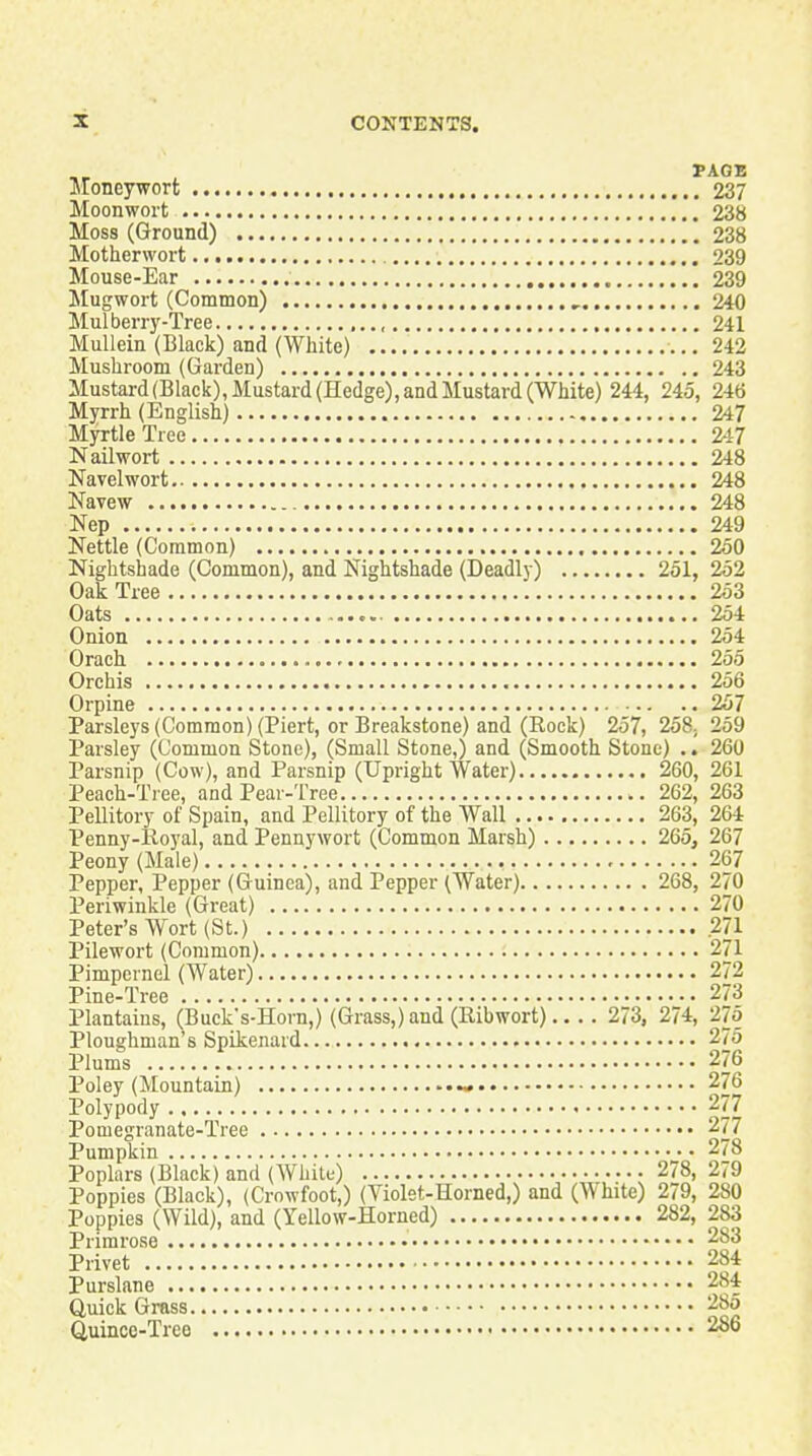 FACE Jloneywort 237 Moonwort 238 Moss (Ground) 238 Motherwort 239 Mouse-Ear 239 Mugwort (Common) , 240 Mul berry-Tree ,.., 241 Mullein (Black) and (White) ...242 Mushroom (Garden) 243 Mustard (Black), Mustard (Hedge), and Mustard (White) 244, 245, 246 Myrrh (English) 247 Myrtle Tree 247 Nail wort 248 Navel wort 248 Navew 248 Nep 249 Nettle (Common) 250 Nightshade (Common), and Nightshade (Deadly) 251, 252 Oak Tree 253 Oats 254 Onion 254 Orach 255 Orchis 256 Orpine 257 Parsleys (Common) (Piert, or Breakstone) and (Rock) 257, 258, 259 Parsley (Common Stone), (Small Stone,) and (Smooth Stone) .. 260 Parsnip (Cow), and Parsnip (Upright Water) 260, 261 Peach-Tree, and Pear-Tree 262, 263 Pellitory of Spain, and Pellitory of the Wall 263, 264 Penny-Royal, and Pennywort (Common Marsh) 265, 267 Peony (Male) 267 Pepper, Pepper (Guinea), and Pepper (Water) 268, 270 Periwinkle (Great) 270 Peter's Wort (St.) .271 Pilewort (Common) 271 Pimpernel (Water) 272 Pine-Tree 273 Plantains, (Bucks-Horn,) (Grass,) and (Ribwort) 273, 274, 27o Ploughman's Spikenard 275 Plums 276 Poley (Mountain) ~. 276 Polypody 277 Pomegranate-Tree 277 Pumpkin 278 Poplars (Black) and (White) 278, 279 Poppies (Black), (Crowfoot,) (Violet-Horned,) and (White) 279, 280 Poppies (Wild), and (Yellow-Horned) 282, 283 Primrose 283 Privet 284 Purslane 284 Quick Grass 285 Quince-Tree 286