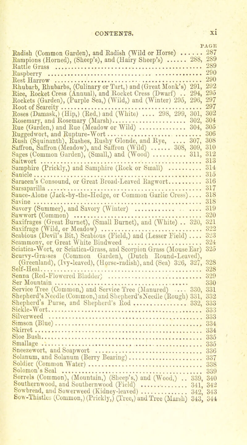 PAGK Radish (Common Garden), and Eadish (Wild or Horse) 287 Kampions (Horned), (Sheep's), and (Hairy Sheep's) 288, 289 Eattle Grass 289 Kaspberry 290 Eest Harrow 290 llhubarb, Rhubarbs, (Culinary or Tart,) and (Great Monk's) 291, 292 Rice, Rocket Cress (Annual), and Rocket Cress (Dwarf) .. 294, 295 Rockets (Garden), (Purple Sea,) (AVild,) and (Winter) 295, 296, 297 Root of Scarcity 297 Roses (Damask,) (Hip,) (Red,) and (White) .... 298, 299, 301, 302 Roseraar}', and Rosemary (Marsh) 302, 304 Rue (Garden,) and Rue (Meadow or Wild) 304, 305 Ruggedwort, and Rupture-Wort , 306 Rush (Squinanth), Rushes, Rushy Glonde, and Rye, 307, 308 Saffron, Saffron (Meadow), and Saffron (AVild) 308, 309, 310 Sages (Common Garden), (Small,) and (Wood) 311, 312 Saltwort 313 Samphire (Prickly,) and Samphire (Rock or Small) 314 Sanicle 315 Saracen's Consound, or Great Broad-Leaved Ragwort 316 Sarsaparilla 317 Sauce-Alone (Jack-by-the-Hedge, or Common Garlic Cress) 318 Savine 318 Savory (Summer), and Savory (AViuter) .... 319 Sawwort (Common) 320 Saxifrages (Great Burnet), (Small Burnet), and (White) .. 320, 321 Saxifrage (AVild, or Meadow) 322 Scabious (Devil's Bit,) Scabious (Field,) and (Lesser Field) 323 Scammony, or Great White Bindweed 324 Sciatica-Wort, or Sciatica-Grass, and Scorpion Grass (MouseEar) 325 Scurvy-Gra'^ses (Common Garden), (Dutch Round-Leaved), (Greenland), (Ivy-leaved), (Horse-radish), and (Sea) 326, 327, 328 Self-Heal 328 Senna (Red-Flowered Bladder) 329 Ser Mountain 330 Service Tree (Common,) and Service Tree (Manured) 330, 331 Shepherd's Needle (Common,) and Shepherd's Needle (Rough) 331, 332 Shepherd's Purse, and Shepherd's Rod 332, 333 Sickle-AA^ort 333 Silverweed 333 Simson (Blue) 334 Skirret 334 Sloe Bush 335 Smallage 335 Sneezewort, and Soapwort 336 Solanum, and Solanum (Berry Bearing) 337 Soldier (Common AVater) 338 Solomon s Seal 339 Sorrels (Common), (Mountain,) (Sheep's,) and (AVood,) .. 339, 340 Southernwood, and Southernwood (Field) 341, 342 Sowbread, and Sowerweed (Kidney-leaved) 342, 343 Sow-Thistles (Common,) (Prickly,) (Tree,) and Tree (Marsh) 343, 344