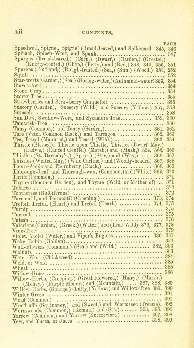 PAGE Speedwell, Spignel, Spignel (Broad-leaved,) and Spikenard 346, 346 Spinach, Spleen-Wort, and Spunk 347 Spurges (Broad-leaved,) (Corn,) (Dwarf,) (Gurden,) (Greater,) (Knotty-rooted,) (Olive,) (Petty,) and (Red,) 348, 349, 350, 351 Spurges (Portland,) (Rough-fruited,) (Sea,) (Sun,) (Wood,) 361, 252 Squill 352 Star-worts (Garden,) (Sea,) (Spring-water,) (Autumnal-water) 363, 354 Staves-Acre 354 Stone Crop 354 Storax Tree 355 Sti-awberries and Strawberry Cinquel'oil 366 Succory (Garden), Succory (Wild,) and Succory (Yellow,) 367, 358 Sumach 358 Sun Dew, Swallow-Wort, and Sycamore Tree 359, 360 Tamarisk-Tree 360 Tansy (Common,) and Tansy (Garden,) 361, 362 Tare (Vetch Common Black,) and Tarragon 362, 363 Tea, Teasel (Manured,) and Teasel (Wild,) 363, 364 Thistle (Blessed), Thistle upon Thistle, Thistles (Dwarf May,) (Lady's,) (Lanced Gentle,) (Marsh,) and (Musk,) 364, 365, 366 Thistles (St. Barnaby's,) (Spear,) (Star,) and (Way,) .... 366, 367 Thistles (Welted May,) (Wild Carline,) and (Woolly-headed) 367, 368 Thorn-Apple and Thornberry (Black,) 368, 369 Thorough-Leaf, and Thorough-wax, (Common,)and(White) 369, 370 Thrift (Common,) 671 Thyme (Common Garden), and Thyme (Wild, or Mother of) .. 371 Tobacco 372 Toothcress (Bulbiferous) 372 Tormentil, and Tormentil (Creeping,) 373, 374 Trefoil, Trefoil (Heart,) and TrefoU (Pearl,) 374, 376 Turnip 375 Turnsole 376 Tutsan 376 Valerians (Garden,)! (Greek,) (Water,) and (True Wild) 376, 377, 378 Vine-Tree 379 Violet, Violet (Water,) and Viper's Bugloss 380, 381 Wake Robin (Golden) 382 Wall-Plowers (Common,) (Sea,) and (Wild,) 382, 383 Walnuts 383 Water-Wort (Chickweed) 384 Weld, or Wold ■ 385 Wheat 385 Witlow-Grass 386 Willow-Herbs, (Creeping,) (Great Flowered,) (Hairy,) (Marsh,) (Monev,) (Purple Money,) and (Mountain,) .... 387, 388, 389 Willow-Herbs, (Spurge,) (Tufty,) Yellow,) and Willow-Tree 389, 390 Winter Green 391 Woad (Common) 391 Woodrufle (Squinancy,) and (Sweet,) and Wormseed (Treacle), 392 Wormwoods, (Common,) (Roman,) and (Sea,) 393, 395, 396 Yarrow (Common,) and Yarrow (Sneezewort,) 397, 398 Yew, and Yucca, or Jucca 3b8, 399