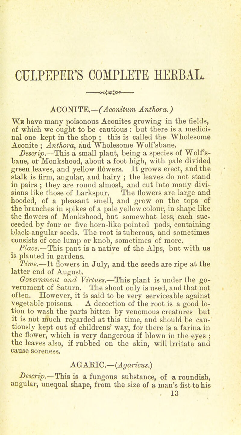 CULPEPEE'S COMPLETE HEEBAL. ACONITE.—(Aconitum Author a.) W.^ have many poisonous Aconites growing in the fields, of which we ought to be cautious : but there is a medici- nal one kept in the shop ; this is called the Wholesome Aconite ; Anthora, and Wholesome Wolfsbane. Descrip.—This a small plant, being a species of Wolf's- bane, ot' Monkshood, about a foot high, with pale divided green leaves, and yellow flowers. It grows erect, and the stalk is firm, angular, and hairy ; the leaves do not stand in paii's ; they are round almost, and cut into many divi- sions like those of Larkspur. The flowers are large and hooded, of a pleasant smell, and grow on the tops of the branches in spikes of a pale yellow colour, in shape like the flowers of Monkshood, but somewhat less, each siM5- ceeded by four or five horn-like pointed pods, containing black angular seeds. The root is tuberous, and sometimes consists of one lump or knob, sometimes of more. P^ace,—This pant is a native of the Alps, but with us is planted in gardens. Time.—It flowers in July, and the seeds are ripe at the latter end of August. Government and Virtues.—This plant is under the go- vernment of Saturn. The shoot only is used, and that not often. However, it is said to be very serviceable against vegetable poisons. A decoction of the root is a good lo- tion to wash the parts bitten by venomous creatures but it is not much regarded at this time, and should be cau- tiously kept out of childrens' way, for there is a farina in the flower, which is very dangerous if blown in the eyes ; the leaves also, if rubbed on the skin, will irritate and cause soreness. AGARIC.—{Agaricus.) Descrip.—This is a fungous substance, of a roundish, angular, unequal shape, from the size of a man's fist to his