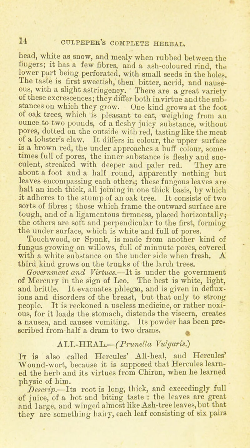 head, white as snow, and mealy when rubbed between the fingers; it has a few fibres, and a ash-coloured rind, the lower part being perforated, with small seeds in the holes. The taste is first sweetish, then bitter, acrid, and nause- ous, with a slight astringency. • There are a great variety of these excrescences; they difi'er both in virtue and the sub- stances on which they grow. One kind grows at the foot of oak trees, which is pleasant to eat, weighing from an ounce to two pounds, of a fleshy juicy substance, without pores, dotted on the outside with red, tasting like the meat of a lobster's claw. It difiers in colour, the upper surface is a brown red, the under approaches a bufi colour, some- times full of pores, the inner substance is fleshy and suc- culent, streaked with deeper and paler red. They are about a foot and a half round, apparently nothing but leaves encompassing each other*.; these fungous leaves are halt an inch thick, all joining in one thick basis, by which it adheres to the stump of an oak tree. It consists of two sorts of fibres ; those which frame the outward surface are tough, and of a ligamentous firmness, placed horizontally; the others are soft and perpendicular to the first, forming the under surface, which is white and full of pores. ' Touchwood, or Spunk, is made from another kind of fungus growing on willows, full of minuute pores, covered with a white substance on the under side when fresh. A third kind grows on the trunks of the larch trees. Government and Virtues.—It is under the government of Mercury in the sign of Leo. The best is white, light, and brittle. It evacuates phlegm, and is given in deflux- ions and disorders of the breast, but that only to strong people. It is reckoned a useless medicine, or rather noxi- ous, for it loads the stomach, distends the viscera, creates a nausea, and causes vomiting. Its powder has been pre- scribed from half a dram to two drams. ^ ALL-HEAL.—(Prunella Vulgaris.) It is also called Hercules' All-heal, and Hercules' Wound-wort, because it is supposed that Hercules learn- ed the herb and its virtues from Chiron, when he learned physic of him. Descrip.—Its root is long, thick, and exceedingly full of juice, of a hot and biting taste : the leaves are great and large, and winged almost like Ash-tree leaves, but that they are something haiiy, each leaf consisting of six pairs