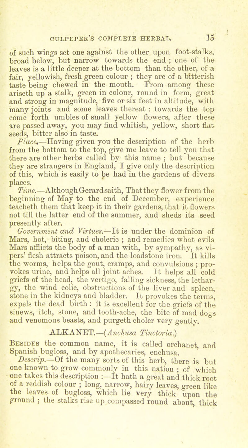 of such wings set one against the other upon foot-stalka, broad below, but narrow towards the end ; one of the leaves is a little deeper at the bottom than the other, of a fair, yellowish, fresh green colour ; they are of a bitterish taste being chewed in the mouth. From among these ariseth up a stalk, green in colour, round in form, great and strong in magnitude, five or six feet in altitude, with many joints and some leaves thereat : towards the top come forth umbles of small yellow flowers, after these are passed away, you may find whitish, yellow, short flat seeds, bitter also in taste. Place,—Having given you the description of the herb from the bottom to the top, give me leave to tell you that there are other herbs called by this name ; but because they are strangers in England, I give only the descriy)tion of this, which is easily to be had in the gardens of divers places. Time.—Although Gerard saith. That they flower from the beginning of May to the end of December, experience teacheth them that keep it in their gardens, that it flowen* not till the latter end of the summer, and sheds its seed presently after. Government and Virtues.—It is under the dominion of Mars, hot, biting, and choleric ; and remedies what evils Mars afllicts the body of a man with, by sympathy, as vi- pers' flesh attracts poison, and the loadstone iron. It kills the worms, helps the gout, cramps, and convulsions ; pro- vokes urine, and helps all joint aches. It helps all cold griefs of the head, the vertigo, falling sickness, the lethai-- gy, the wind colic, obstructions of the liver and spleen, stone in the kidneys and bladder. It provokes the terms, expels the dead birth : it is excellent for the griefs of the sinews, itch, stone, and tooth-ache, the bite of mad do^'s and venomous beasts, and purgeth choler very gently. ALKANET.—(^?i6'7msa Tinctoria) Besides the common name, it is called orchanet, and Spanish bugloss, and by apothecaries, enchusa. ' Bescrip.—Of the many sorts of this herb, there is but one known to grow commonly in this nation ; of which one takes this description :—It hath a great and thick root of a reddish colour ; long, narrow, hairy leaves, greeu like the leaves of bugloss, which lie very thick upon the prnund ; the stalks rise up compassed round about, thick