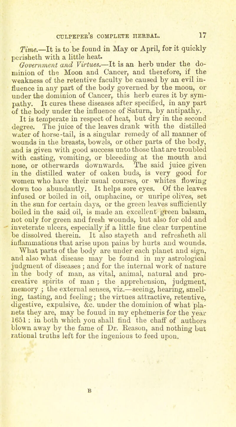 Time.—It is to be found in May or April, for it quickly [jerisheth with a little heat. Government and Virtues.—It is an herb under the do- minion of the Moon and Cancer, and therefore, if the weakness of the retentive faculty be caused by an evil in- fluence in any part of the body governed, by the moon, or under the dominion of Cancer, this herb cures it by sym- pathy. It cures these diseases after specified, in any part of the body under the influence of Saturn,, by antipathy. It is temperate in respect of heat, but dry in the second degree. The juice of the leaves drank with the distilled water of horse-tail, is a singular remedy of all manner of wounds in the breasts, bowels, or other parts of the body, and is given with good success unto those that are troubled with casting, vomiting, or bleeediug at the mouth and nose, or otherwards downwards. The said juice given in the distilled water of oaken buds, is very good for women who have their usual courses, or whites flowing down too abundantly. It helps sore eyes. Of the leaves infused or boiled in oil, oniphacine, or unripe olives, set in the sun for certain days, or the green leaves sufficiently boiled in the said oil, is made an excellent green balsam, not only for green and fresh wounds, but also for old and inveterate ulcers, especially if a little fine cLear turpentine be dissolved therein. It also stayeth and refresheth all inflammations that arise upon pains by hurts and wounds. What parts of the body are under each planet and sign, and also what disease may be found in my astrological judgment of diseases ; and for the internal work of nature in the body of man, as vital, animal, natural and pro- creative spirits of man the apprehension, judgment, memory ; the external senses, viz.—seeing, hearing, smell- ing, tasting, and feeling; the virtues attractive, retentive, digestive, expulsive, &c. under the dominion of what pla- nets they are, may be found in my ephemeris for the year 1651 : in both which you shall find the chafl of authors blown away by the fame of Dr. Reason, and nothing but rational truths left for the ingenious to feed upon.