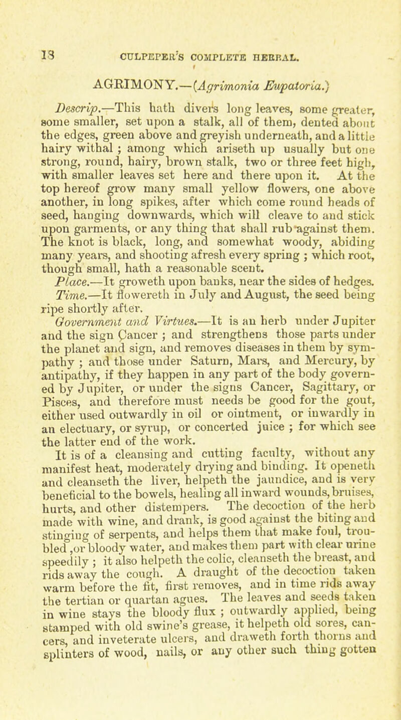 AGRIMONY.—{Agrimonia Eupatwia:) Descrip.—This hath divers long leaves, some greater, some smaller, set upon a stalk, all of them, dented about the edges, green above and greyish underneath, and a little hairy withal ; among which ariseth up usually but one strong, round, hairy, brown stalk, two or three feet high, with smaller leaves set here and there upon it. At the top hereof grow many small yellow flowei-s, one above another, in long spikes, after which come round heads of seed, hanging downwards, which will cleave to and stick upon garments, or any thing that shall rub against them. The knot is black, long, and somewhat woody, abiding many years, and shooting afresh every spring ; which root, though small, hath a reasonable scent. Place.—It groweth upon banks, near the sides of hedges. Time.—It flowereth in July and August, the seed being ripe shortly after. Oovernment and Virtues.—It is an herb under Jupiter and the sign Cancer ; and strengthens those parts under the planet and sign, and removes diseases in them by sym- pathy ; and those under Saturn, Mai-s, and Mercury, by antipathy, if they happen in any part of the body govern- ed by Jupiter, or under the signs Cancer, Sagittary, or Pisces, and therefore must needs be good for the gout, either used outwardly in oil or ointment, or inwai-dly in an electuary, or syrup, or concerted juice ; for which see the latter end of the work. It is of a cleansing and cutting faculty, without any manifest heat, moderately drying and binding. It openetli and cleanseth the liver, helpeth the jaundice, and is very beneficial to the bowels, healing all inward wounds, bruises, hurts, and other distempers. The decoction of the herb made with wine, and drank, is good against the biting and stino-iug of serpents, and helps them that make foul, trou- bled^or bloody water, and makes them part with clear urine speedily ; it also helpeth the colic, cleanseth the breast, and rids away the cough. A draught of the decoction taken warm before the fit, first removes, and in time rids away the tertian or quartan agues. The leaves and seeds taken in wine stays the bloody flux ; outwcirdly applied, being stamped with old swine's grease, it helpeth old sores, can- cers and inveterate ulcers, and draweth forth thorns and splinters of wood, nails, or any other such thing gotten