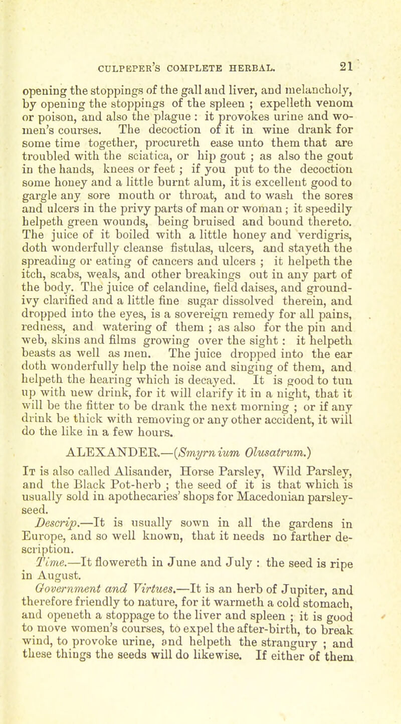 opening the stoppings of the gall and liver, and melancholy, by opening the stoppings of the spleen ; expelleth venom or poison, and also the plague : it provokes urine and wo- men's courses. The decoction of it in wine drank for some time together, procureth ease unto them that are troubled with the sciatica, or hip gout ; as also the gout in the hands, knees or feet ; if you put to the decoction some honey and a little burnt alum, it is excellent good to gargle any sore mouth or throat, and to wash the sores and ulcers in the privy parts of man or woman ; it speedily helpeth green wounds, being bruised and bound thereto. The juice of it boiled with a little honey and verdigris, doth wonderfully cleanse fistulas, ulcers, and stayeth the spreading or eating of cancers and ulcers ; it helpeth the itch, scabs, weals, and other breakings out in any part of the body. The juice of celandine, field daises, and ground- ivy clarified and a little fine sugar dissolved therein, and dropped into the eyes, is a sovereign remedy for all pains, redness, and watering of them ; as also for the pin and web, skins and films growing over the sight : it helpeth beasts as well as men. The juice dropped into the ear doth wonderfully help the noise and singing of them, and helpeth the hearing which is decayed. It is good to tuu up with new drink, for it will clarify it in a night, that it will be the fitter to be drank the next morning ; or if any drink be thick with removing or any other accident, it will do the like in a few hours. ALEXANDER—{Smyrnium Olusatrum.) It is also called Alisander, Horse Parsley, Wild Parsley, and the Black Pot-herb ; the seed of it is that which is usually sold in apothecaries' shops for Macedonian parsley- seed. Descrip.—It is usually sown in all the gardens in Europe, and so well known, that it needs no farther de- scription. Time.—It flowereth in June and July : the seed is ripe in August. Oovernment and Virtues.—It is an herb of Jupiter, and therefore friendly to nature, for it warraeth a cold stomach, and openeth a stoppage to the liver and spleen ; it is good ' to move women's courses, to expel the after-birth, to break wind, to provoke urine, and helpeth the strangury ; and these things the seeds will do likewise. If either of them