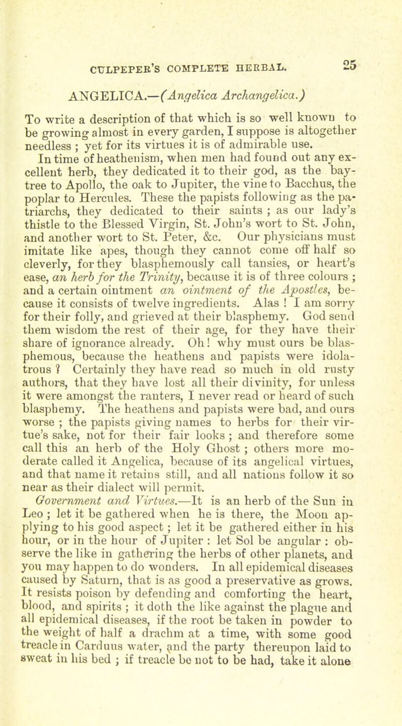 ANGELICA.—(Angelica Archangelica.) To write a description of that which is so well knowu to be growing almost in every garden, I suppose is altogether needless ; yet for its virtues it is of admirable use. In time of heathenism, when men had found out any ex- cellent herb, they dedicated it to their god, as the bay- tree to Apollo, the oak to Jupiter, the vine to Bacchus, the poplar to Hercules. These the papists following as the pa- triarchs, they dedicated to their saints ; as our lady's thistle to the Blessed Virgin, St. John's wort to St. John, and another wort to St. Peter, &c. Our physicians must imitate like apes, though they cannot come otf half so cleverly, for they blasphemously call tansies, or heart's ease, an herb for the Trinity, because it is of three colours ; and a certain ointment an ointment of the Apostles, be- cause it consists of twelve ingredients. Alas ! I am sorry for their folly, and grieved at their blasphemy. God send them wisdom the rest of their age, for they have their share of ignorance already. Oh! why must ours be blas- phemous, because the heathens and papists were idola- trous ? Certainly they have read so much in old rusty authors, that they have lost all their divinity, for unless it were amongst the ranters, I never read or heard of such blasphemy. The heathens and papists were bad, and ours worse ; the papists giving names to herbs for their vir- tue's sake, not for their fair looks ; and therefore some call this an herb of the Holy Ghost ; others more mo- derate called it Angelica, because of its angelical virtues, and that name it retains still, and all nations follow it so near as their dialect will permit. Government and Virtues.—It is an herb of the Sun in Leo ; let it be gathered when he is there, the Moon ap- plying to his good aspect; let it be gathered either in his hour, or in the hour of Jupiter : let Sol be angular : ob- serve the like in gathering the herbs of other planets, and you may happen to do wonders. In all epidemical diseases caused by Saturn, that is as good a preservative as grows. It resists poison by defending and comforting the heart, blood, and spirits ; it doth the like against the plague and all epidemical diseases, if the root be taken in powder to the weight of half a drachm at a time, with some good treacle in Carduus water, and the party thereupon laid to sweat in his bed ; if treacle bo not to be had, take it alone