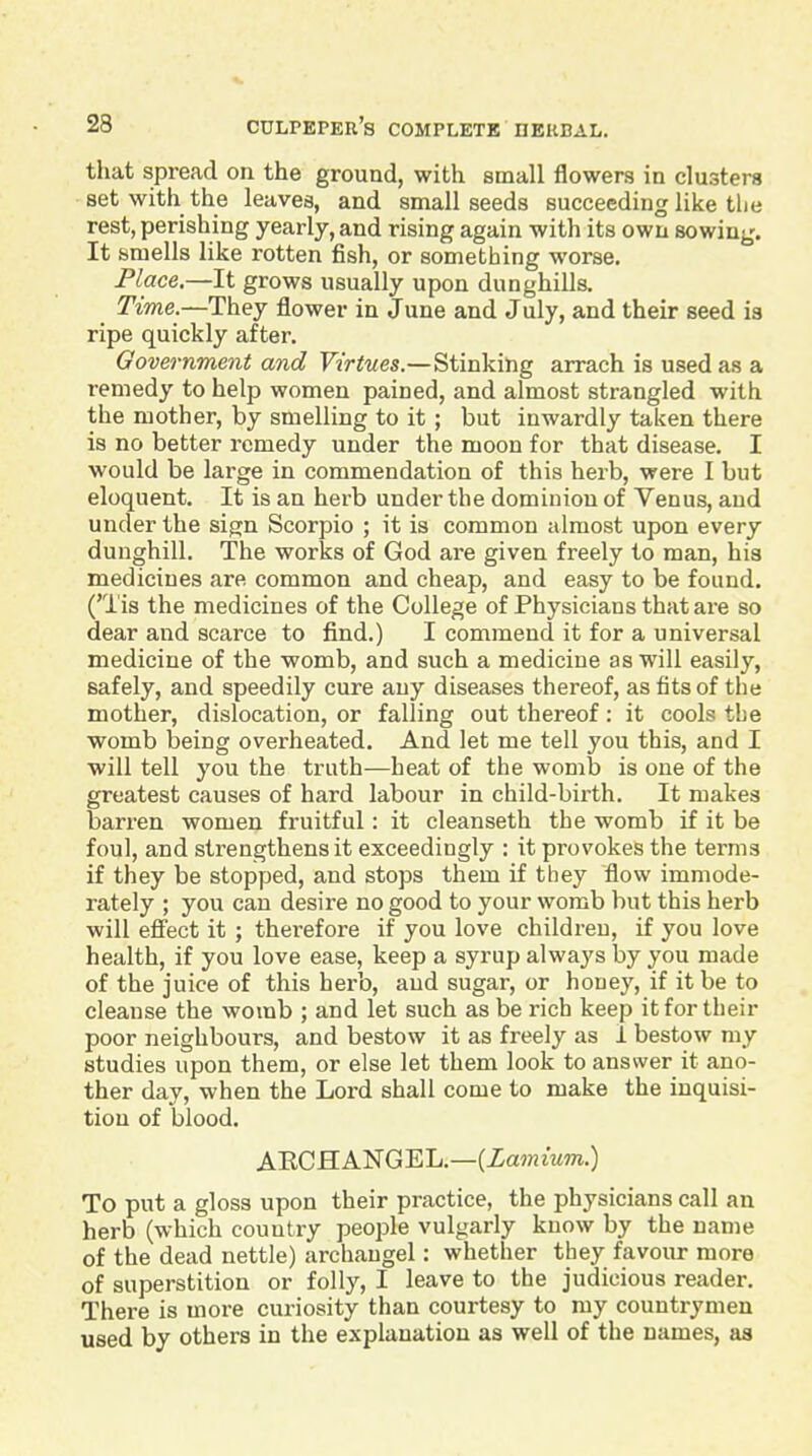 that spread on the ground, with small flowers in clusters set with the leaves, and small seeds succeeding like the rest, perishing yearly, and rising again with its own sowing. It smells like rotten fish, or something worse. Place.—It grows usually upon dunghills. Time.—They flower in June and July, and their seed is ripe quickly after. Government and Virtues.—Stinking arrach is used as a remedy to help women pained, and almost strangled with the mother, by smelling to it ; but inwardly taken there is no better remedy under the moon for that disease. I would be large in commendation of this herb, were I but eloquent. It is an herb under the dominion of Venus, and under the sign Scorpio ; it is common almost upon every dunghill. The works of God are given freely to man, his medicines are common and cheap, and easy to be found. ('Tis the medicines of the College of Physicians that are so dear and scarce to find.) I commend it for a universal medicine of the womb, and such a medicine as will easily, safely, and speedily cure any diseases thereof, as fits of the mother, dislocation, or falling out thereof: it cools tbe womb being overheated. And let me tell you this, and I will tell you the truth—heat of the womb is one of the greatest causes of hard labour in child-birth. It makes barren women fruitful: it cleanseth the womb if it be foul, and strengthens it exceedingly : it provokes the terms if they be stopped, and stops them if they flow immode- rately ; you can desire no good to your womb but this herb will efi'ect it ; therefore if you love children, if you love health, if you love ease, keep a syrup always by you made of the juice of this herb, and sugar, or honey, if it be to cleanse the womb ; and let such as be rich keep it for their poor neighbours, and bestow it as freely as 1 bestow my studies upon them, or else let them look to answer it ano- ther day, when the Lord shall come to make the inquisi- tion of blood. ARCHANGEL.—(Zajnmm.) To put a gloss upon their practice, the physicians call an herb (which country people vulgarly know by the name of the dead nettle) archangel: whether they favour more of superstition or folly, I leave to the judicious reader. There is more curiosity than courtesy to my countrymen used by others in the explanation as well of the names, as