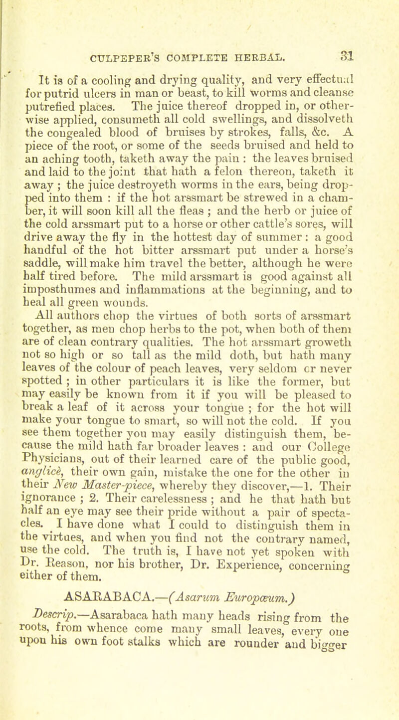 It 13 of a cooling and drying quality, and very effectual for putrid ulcers in man or beast, to kill worms and cleanse putrefied places. The juice thereof dropped in, or other- wise applied, consumeth all cold swellings, and dissolveth the congealed blood of bruises by strokes, falls, &c. A piece of the root, or some of the seeds bruised and held to an aching tooth, taketh away the pain : the leaves bruised and laid to the joint that hath a felon thereon, taketh it away ; the juice destroyeth worms in the ears, being drop- ped into them : if the hot ai-ssmart be strewed in a cham- ber, it will soon kill all the fleas ; and the herb or juice of the cold arssraart put to a horse or other cattle's sores, will drive away the fly in the hottest day of summer : a good handful of the hot bitter arssraart put under a horse's saddle, will make him travel the better, although he were half tired before. The mild arssraart is good against all imposthumes and inflammations at the beginning, and to heal all green wounds. All authors chop the virtues of both sorts of arssmart together, as men chop herbs to the pot, when both of them are of clean contrary qualities. The hot arssmart gi-oweth not so high or so tall as the mild doth, but hath many leaves of the colour of peach leaves, very seldom cr never spotted I in other particulars it is like the former, but may easily be known from it if you will be pleased to break a leaf of it across your tongue ; for the hot will make your tongue to smart, so will not the cold. If you see them together you may easily distinguish them, be- cause the mild hath far broader leaves : and our College Physicians, out of their learned care of the public good, ayiglice, their own gain, mistake the one for the other in their New Master-piece, whereby they discover,—1. Their ignorance ; 2. Their carelessness ; and he that bath but half an eye may see their pride without a pair of specta- cles. ^ I have done what I could to distinguish thera in the virtues, and when you find not the contrary named, use the cold. The truth is, I have not yet spoken with Dr. Eeason, nor his brother, Dr. Experience, concerning either of them. ASAEABACA.—(Asarum EuropcBum.) Descrip.—Asarabaca hath many heads rising from the roots, from whence come many small leaves, every one upon his own foot atalka which are rounder and biffrer