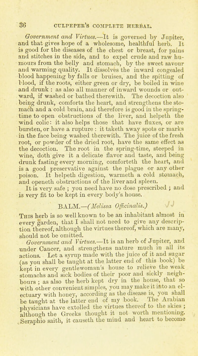 Government and Virtues.—It is governed by Jnpiter, and that gives hope of a wholesome, healthful herb. It is good for the diseases of the chest or breast, for paius and stitches in the side, and to expel crude and raw hu- mours from the belly and stomach, by the sweet savour and warming quality. It dissolves the inward congealed blood happening by falls or bruises, and the spitting of Vlood, if the roots, either green or dry, be boiled in wine and drunk : as also all manner of inward wounds or out- ward, if washed or bathed therewith. The de<;oction also being drunk, comforts the heart, and strengthens the sto- mach and a cold brain, and therefore is good in the spring- time to open obstructions of the liver, and helpeth the wind colic: it also helps those that have fluxes, or are bursten, or have a rupture : it taketh away spots or marks in the face being washed therewith. The juice of the fresh root, or powder of the dried root, have the same effect as the decoction. The root in the spring-time, steeped in wine, doth give it a delicate flavor and taste, and being drunk fasting every morning, comforteth the heart, and is a good preservative against the plague or any other poison. It helpeth digestion, warnieth a cold stomach, and openeth obstructions of the liver and spleen. It is very safe ; you need have no dose prescribed ; and is very fit to be kept in every body's house. BALM.—(Melissa Officinalis..) J J This herb is so well known to be an inhabitant almost in every garden, that I shall not need to give any descrip- tion thereof, although the virtues thereof, which are many, should not be omitted. Government and Virtues.—It is an herb of Jupiter, and under Cancer, and strengthens nature much in all its actions. Let a syrup made with the juice of it and sugar (as you shall be taught at the latter end of this book) be kept in every gentlewoman's house to relieve the weak stomachs and sick bodies of their poor and sickly neigh- bours ; as also the herb kept dry in the house, that so . with other convenient simples, you may make it into an el- ectuary with honey, according as the disease is, you shall be taught at the latter end of my book. The Arabian physicians have extolled the virtues thereof to the skies ; although the Greeks thought it not worth mentioning. Seraphio saith, it causeth the mind and heart to become