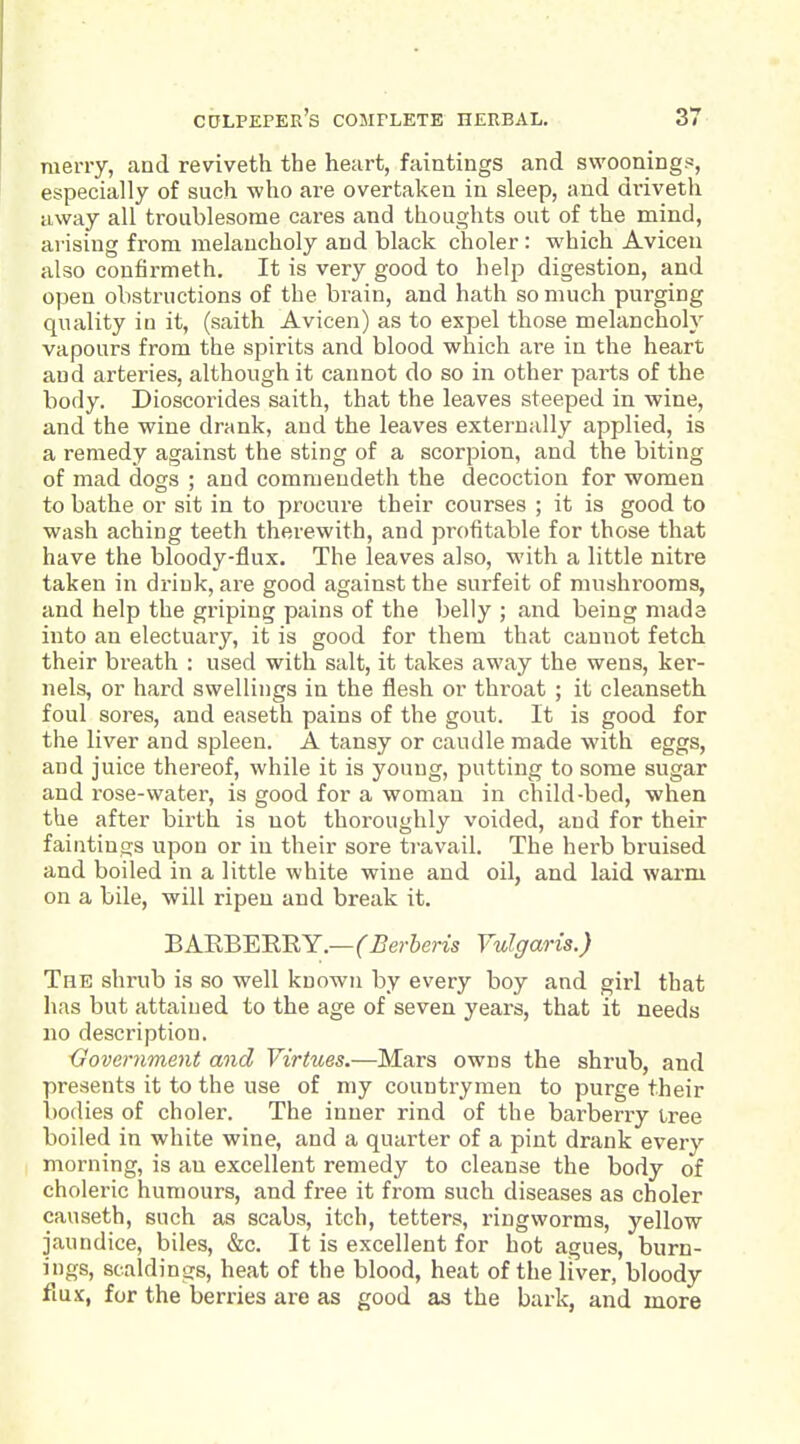 raerry, and reviveth the heart, faintings and swooning^s, especially of such who are overtaken in sleep, and dviveth away all troublesome cares and thoughts out of the mind, arising from melancholy and black choler: which Aviceu also confirmeth. It is very good to help digestion, and open obstructions of the brain, and hath so much purging quality in it, (saith Avicen) as to expel those melancholy vapours from the spirits and blood which are in the heart and arteries, although it cannot do so in other parts of the body. Dioscorides saith, that the leaves steeped in wine, and the wine drank, and the leaves externally applied, is a remedy against the sting of a scorpion, and the biting of mad dogs ; and commeudeth the decoction for women to bathe or sit in to procure their courses ; it is good to wash aching teeth therewith, and profitable for those that have the bloody-flux. The leaves also, with a little nitre taken in drink, are good against the surfeit of mushrooms, and help the griping pains of the belly ; and being made into an electuary, it is good for them that cannot fetch their breath : used with salt, it takes away the wens, ker- nels, or hard swellings in the flesh or throat ; it cleanseth foul sores, and easeth pains of the gout. It is good for the liver and spleen. A tansy or caudle made with eggs, and juice thereof, while it is young, putting to some sugar and rose-water, is good for a woman in child-bed, when the after birth is not thoroughly voided, and for their faintings upon or in their sore travail. The herb bruised and boiled in a little white wine and oil, and laid warm on a bile, will ripen and break it. BARBERRY.—f^erSem Vulgaris.) The shrub is so well known by every boy and girl that has but attained to the age of seven years, that it needs no description. {government and Virtues.—Mars owns the shrub, and presents it to the use of my countrymen to purge their i)odies of choler. The inner rind of the barberry tree boiled in white wine, and a quarter of a pint drank every morning, is an excellent remedy to cleanse the body of choleric humours, and free it from such diseases as choler causeth, such as scabs, itch, tetters, ringworms, yellow jaundice, biles, &c. It is excellent for hot agues, burn- ings, scaldings, heat of the blood, heat of the liver, bloody fiux, for the berries are as good as the bark, and more