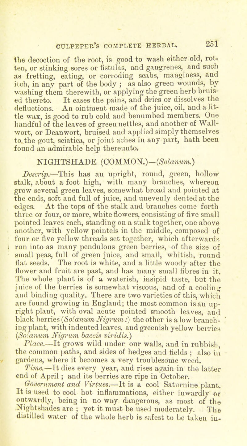 tTie decoction of the root, is good to wash either old, rot- ten, or stinking sores or fistulas, and gangrenes, and such as fretting, eating, or corroding scabs, manginess, and itch, in any part of the body ; as also green wounds, by washing them therewith, or applying the green herb bruis- ed thereto. It eases the pains, and dries or dissolves the defluctions. An ointment made of the juice, oil, and a lit- tle wax, is good to rub cold and benumbed members. One handful of the leaves of green nettles, and another of Wall- Avort, or Deanwort, bruised and applied simply themselves to. the gout, sciatica, or joint aches in any part, hath been found an admirable help thei-eunto. NIGHTSHADE {COMMON.)-{Solanum.) Descrip.-—This has an upright, round, green, hollow stalk, about a foot high, with many branches, whereon grow several green leaves, somewhat broad and pointed at the ends, soft and full of juice, and unevenly dented at the edges. At the tops of the stalk and branches come forth three or four, or more, white flowers, consisting of five small pointed leaves each, standing on a stalk together, one above another, with yellow poiutels in the middle, composed of four or five yellow threads set together, which afterwards rim into as many pendulous green berries, of the size of small peas, full of green juice, and small, whitish, round flat seeds. The root is white, and a little woody after the flower and fruit are past, and has many small fibres in it. The whole plant is of a waterish, insipid taste, but the juice of the berries is somewhat viscous, and of a coolin<T and binding quality. There are two varieties of this, which ai'e found growing in England; the most common is an up- right plant, with oval acute pointed snjooth leaves, and black berries {Solanum Nigrum:) the other is a low branch- ing plant, with indented leaves, and greenish yellow berries {So'anum Nigrum baccis viridis.) Place.—It grows wild under our walls, and in rubbish, the common ])aths, and sides of hedges and fields ; also in gardens, where it becomes a very troublesome weed. Time,—It dies every year, and rises asrain in the latter end of April; and its berries are ripe in October. Government and Virtues.—It is u cool Saturnine plant. It is used to cool hot inflammations, either inwardly or outwardly, being in no way dangerous, as most of the Nightshades are ; yet it must be used moderately. The distilled water of the whole herb is safest to be taken iu.