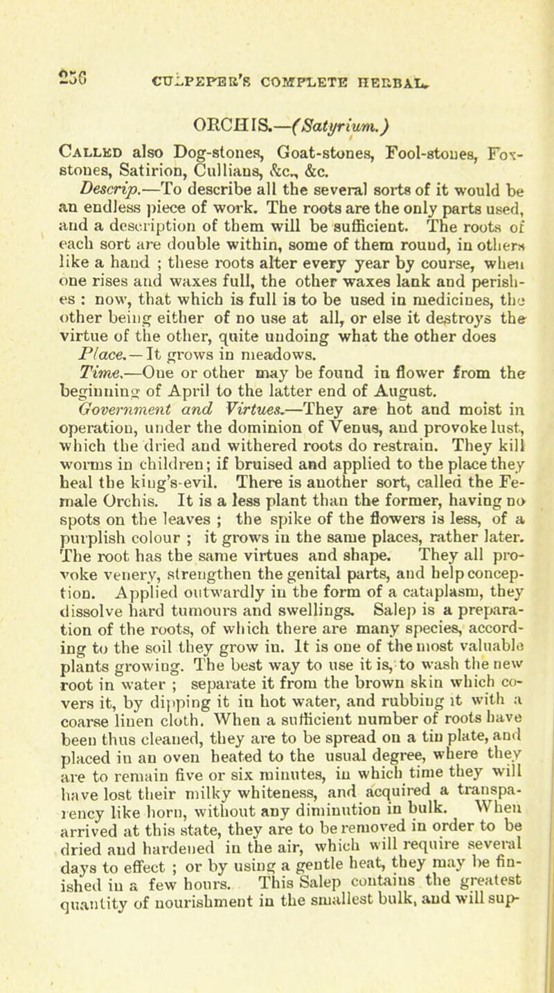 -56 crripEPBB's compi-ete herbau. ORCH lS.—(Sati/rium.) Called also Dog-stones, Goat-stones, Fool-stoues, Fo-c- stones, Satirion, Ciilliaus, Sic^ &c. Descrip.—To describe all the several sorts of it would be an endless jiiece of work. The roots are the only parts used, and a dcsia iption of them will be sufficient. The roots of each sort are double within, some of them rouud, in otlierH like a hand ; these I'oots alter every year by course, when one rises and waxes full, the other waxes lank and perish- es : now, that which is full is to be used in medicines, the other being either of no Uvse at all, or else it destroys the virtue of the other, quite undoing what the other does Place. —lit njrows in meadows. Time,—One or other may be found in, flower from the beginniiiii of April to the latter end of August, Government and Virtues.—They are hot and moist in operation, under the dominion of Venus, and provoke lust, which the dried and withered roots do restrain. They kill worms in children; if bruised and applied to the place they heal the king's-evil. There is another sort, called the Fe- male Orchis. It is a less plant than the former, having no spots on the leaves ; the spike of the flowers is less, of a purplish colour ; it grows in the same places, rather later. The root has the same virtues and shape. They all pro- voke venery, strengthen the genital parts, and help concep- tion. Applied outwardly in the form of a cataplasm, they dissolve hard tumours and swellings. Salep is a prepara- tion of the roots, of which there are many species, accord- ing U) the soil they grow in. It is one of the most valuablo plants growing. The best way to use it is, to wash the new root in water ; separate it from the brown skin which co- vers it, by dipping it in hot water, and rubbing it with a coarse linen cloth. When a suthcient number of roots have been thus cleaned, they ai-e to be spread on a tin plate, and placed in an oven heated to the usual degree, where they are to remain five or six minutes, in which time they will have lost their milky whiteness, and acquired a transpa- rency like horn, without any diminution in bulk. When arrived at this state, they are to be removed in order to be dried and hardened in the air, which will require sevei-al days to effect ; or by using a gentle heat, they may be fin- ished in a few hours. This Salep contanis the greatest quantity of nourishment in the smallest bulk, and will sup-