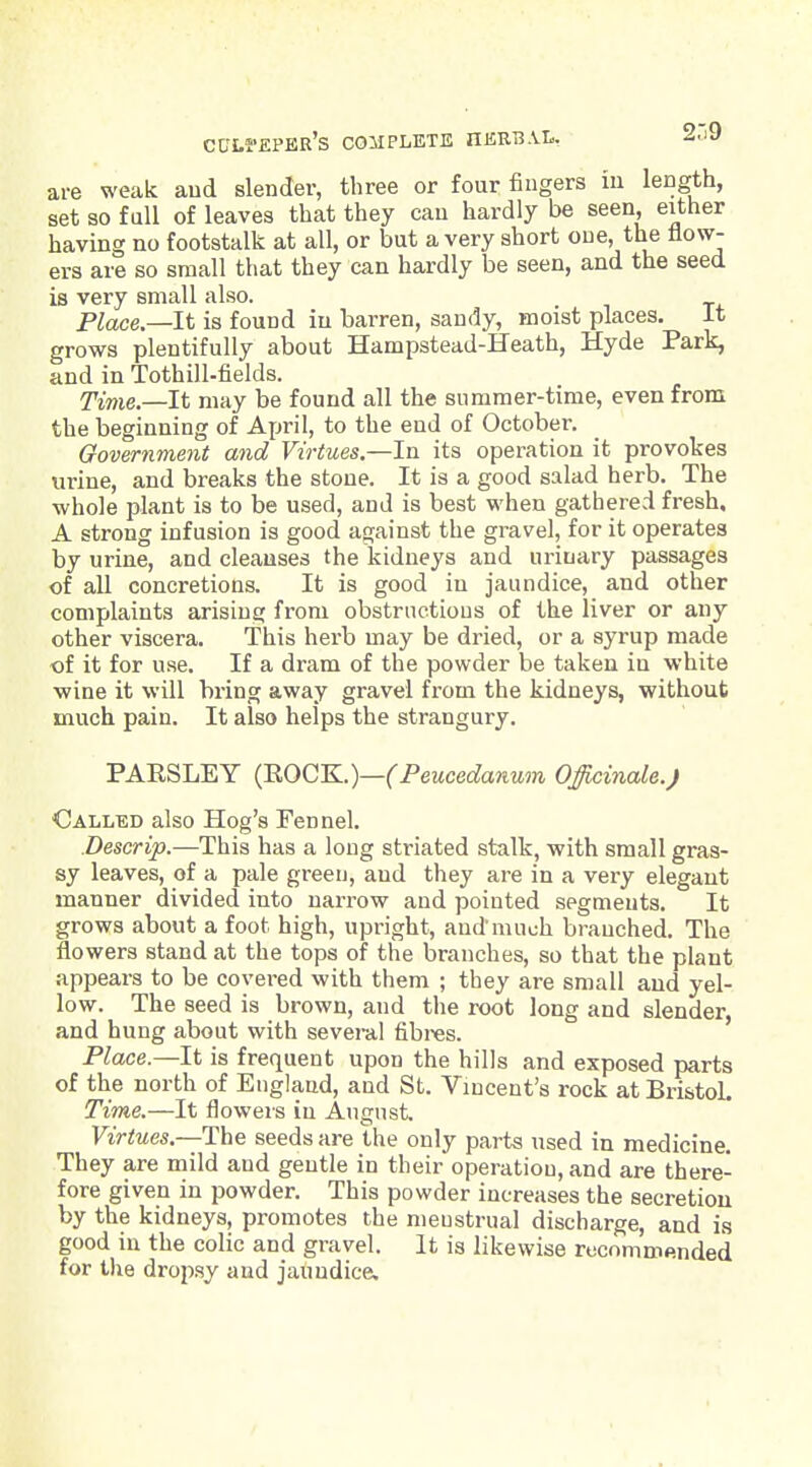 2.-9 are weak aud slender, three or four fingers m length, set so full of leaves that they can hardly be seen, either having no footstalk at all, or but a very short one, the flow- ers are so small that they can hardly be seen, and the seed is very small also. Place—It is found in barren, sandy, moist places. It grows plentifully about Hampstead-Heath, Hyde Park, and in Tothill-lields. Time.—It may be found all the summer-time, even from the beginning of Afjril, to the end of October. Government mid Virtues.—In its operation it provokes urine, and breaks the stone. It is a good salad herb. The whole plant is to be used, and is best when gathered fresh. A strong infusion is good against the gravel, for it operates by urine, and cleanses the kidneys and urinary passages of all concretions. It is good in jaundice, and other complaints arising from obstrnctious of the liver or any other viscera. This herb may be dried, or a syrup made of it for use. If a dram of the powder be taken in white ■wine it will bring away gravel from the kidneys, without much pain. It also helps the strangury. PARSLEY {ROQ'K.)—(Peucedanum Officinale.) Called also Hog's Fennel. Descrip.—This has a long striated stalk, with small gras- sy leaves, of a pale green, and they are in a very elegant manner divided into narrow and pointed segments. It grows about a foot high, upright, and much branched. The flowers stand at the tops of the branches, so that the plant appears to be covered with them ; they are small aud yel- low. The seed is brown, and the root long and slender, and hung about with several fibres. Plcice.—It is frequent upon the hills and exposed parts of the north of England, and St. Vincent's rock at Bristol. Time.—It flowers in August. Virtues.—The seeds are the only parts used in medicine. They are mild and gentle in their operation, and are there- fore given in powder. This powder increases the secretion by the kidneys, promotes the menstrual discharge, and is good in the colic and gravel. It is likewise recommended for the dropsy aud jaundice.