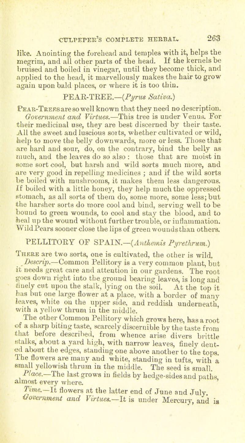 like. Anointing the forehead and temples with it, helps the megrim, and all other parts of the head. If the kernels be bruised and boiled in vinegar, until they become thick, and iipplied to the head, it marvellously makes the hair to grow again upon bald places, or where it is too thin. PEAR-TREE.—(PyrM« Sativa.) PEAR-TREF.sareso well known that they need no description. Government and Virtues.—This tree is under Venus. For their medicinal use, they are best discerned by their taste. All the sweet and luscious soits, whether cultivated or wild, iielp to move the belly downwards, more or less. Those that are hard and sour, do, on the contrary, bind the belly as tnucli, and the leaves do so also : those that are moist in some sort cool, but harsh and wild sorts much more, and are very good in repelling medicines ; and if the wild sorts be boiled with mushrooms, it makes them less dangerous. If boiled with a little honey, they help much the oppressed stomach, as all sorts of them do, some more, some less; but the harsher sorts do more cool and bind, serving well to be bound to green wounds, to cool and stay the blood, and to Jieal up the wound without further trouble, or inflammation. Wild Pears sooner close the lips of green wounds than others. PELLITORY OF SPAIN.—(.In^Aemw Pyrethrum) There are two sorts, one is cultivated, the other is wild. Z)escrip.—Common Pellitory is a very comraou plant, but it needs great care and attention in our gardens. The root goes down right into the ground bearing leaves, is long and finely cut upon the stalk, lying on the soil. At the top it has but one large flower at a place, with a border of many leaves, white on the ujjper side, and reddish underneath, with a yellow thrum in the middle. ' The other Common Pellitory which grows here, has a root of a sharp biting taste, scarcely discernible by the taste from that before described, from whence arise divers brittle «talks, about a yard high, with narrow leaves, finely dent- ed about the edges, standing one above another to the tops. The flowers are many and white, standing in tufts, with a email yellowish thrum iu the middle. The seed is small. P^ace.—The last grows iu fields by hedge-sides and paths almost every where. ' T'me.—It flowers at the latter end of June and July iJovernment and Virtues.—It is under Mercury, and ia