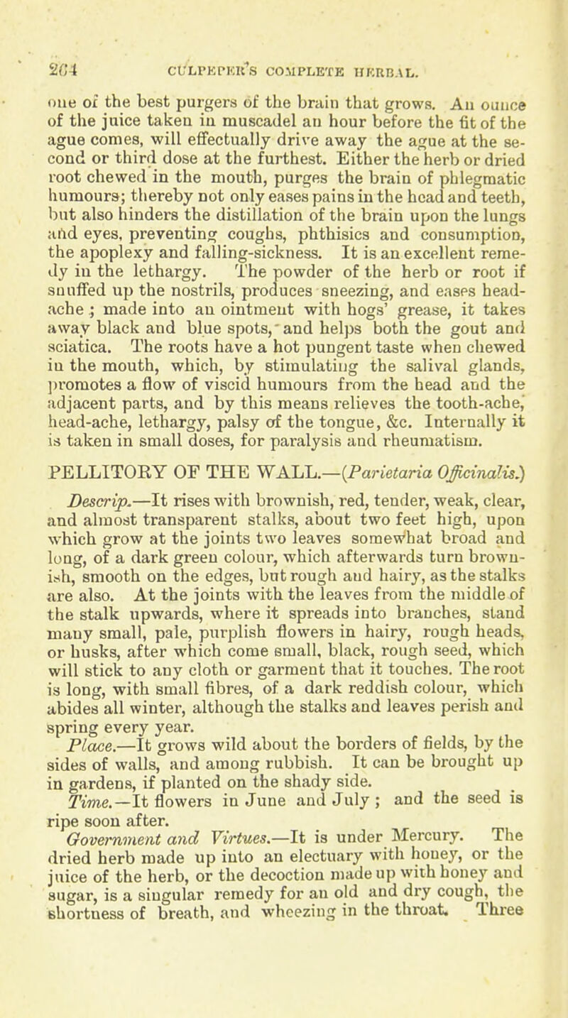 one 0£ the best purgers of the brain that grows. An ounce of the juice taken in muscadel an hour before the tit of the ague comes, will effectually drive away the ague at the se- cond or third dose at the furthest. Either the herb or dried root chewed in the mouth, purges the brain of phlegmatic humours; thereby not only eases pains in the head and teeth, but also hinders the distillation of the brain upon the lungs aftd eyes, preventing coughs, phthisics and consumption, the apoplexy and falling-sickness. It is an excellent reme- dy in the lethargy. The powder of the herb or root if snuffed up the nostrils, proauces sneezing, and eases head- ache ; made into an ointment with hogs' grease, it takes away black and blue spots,'and helps both the gout and sciatica. The roots have a hot pungent taste when chewed in the mouth, which, by stimulating the salival glands, ])romotes a flow of viscid humours from the head and the adjacent parts, and by this means relieves the tooth-ache,' head-ache, lethargy, palsy of the tongue, &c. Internally it is taken in small doses, for paralysis and rheumatism. PELLITORY OF THE WALL.—(Parietana Officinalis.) Descrip.—It rises with brownish, red, tender, weak, clear, and almost transparent stalks, about two feet high, upon which grow at the joints two leaves somewhat broad and long, of a dark green colour, which afterwards turn browu- iyh, smooth on the edges, but rough and hairy, as the stalks are also. At the joints with the leaves from the middle of the stalk upwards, where it spreads into branches, stand many small, pale, purplish flowers in hairy, rough heads, or husks, after which come small, black, rough seed, which will stick to any cloth or garment that it touches. The root is long, with small fibres, of a dark reddish colour, which abides all winter, although the stalks and leaves perish and spring every year. Place.—It grows wild about the borders of fields, by the sides of walls, and among rubbish. It can be brought up in gardens, if planted on the shady side. T'me.—It flowers in June and July ; and the seed is ripe soon after. OovemmoU and Virtues—li is under Mercury. The dried herb made up into an electuary with honey, or the juice of the herb, or the decoction made up with honey and sugar, is a singular remedy for an old and dry cough, the shortness of breath, and wheezing in the throat. Three