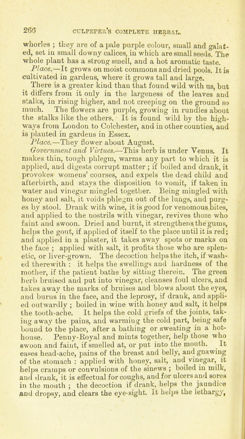 wliorles ; they are of a jjale purple colour, small and galat- ed, set ill small downy calices, in which are small seeds. The •whole plant has a strong smell, and a hot aromatic taste. Place.—It grows on moist commons and dried pools. It is cultivated in gardens, where it grows tall and large. There is a greater kind than that found wild with iis, but it ditfers from it only in the largeness of the leaves and stalks, in rising higher, and not creeping on the ground so much. The flowers are purple, growing in rundles about the stalks like the others. It is found wild by the high- ways from London to Colchester, and in other counties, and is j)lauted in gardens in Essex. Place.—They flower about August. Government and Virtues.—This herb is under Venus. It makes thin, tough phlegm, warms any part to which it is applied, and digests corrupt matter ; if boiled and drank, it provokes womeus' courses, and expels the dead child and afterbirth, and stays the disposition to vomit, if taken in water and vinegar mingled together. Being mingled with honey and salt, it voids phlegm out of the lungs, and purg- es by stool. Drank with wine, it is good for venomous bites, and applied to the nostrils with vinegar, revives those who faint and swoon. Dried and burnt, it strengthens the gums, helps the gout, if applied of itself to the place until it is red; and applied in a plaster, it takes away spots or marks on the face ; applied with salt, it profits those who are splen- etic, or liver-grown. The decoction helps the itch, if wash- ed therewith : it helps the swellings and hardness of the mother, if the patient bathe by sitting therein. The green herb bruised and put into vinegar, cleanses foul ulcers, and takes away the marks of bruises and blows about the eyes, and burns in the face, and the leprosy, if drank, and appli- ed outwardly ; boiled in wine with honey and salt, it helps the tooth-ache. It helps the cold griefs of the joints, tak- ing away the pains, and warming the cold part, being safe bound to the place, after a bathing or sweating in a hot- house. Penny-Royal and mints together, help those who swoon and faint, if smelled at, or put into the mouth. It eases head-ache, pains of the breast and belly, and gnawing of the stomach : applied with honey, salt, aud vinegar, it helps cramps or convulsions of the sinews ; boiled in milk, and drank, it is effectual for coughs, and for ulcers aud sores in the mouth ; the decoction if drauk, helps the jaundice and dropsy, and clears the eye-sight. It helps the lethargy,