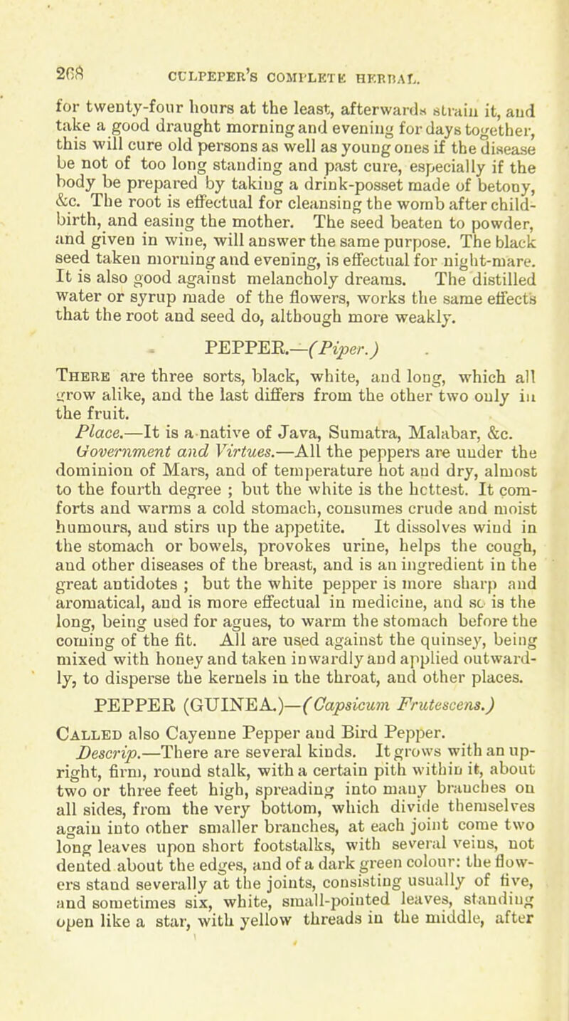 for twenty-four hours at the least, afterwards straiu it, aud take a good draught morning and evening for days together, this will cure old persons as well as young ones if the disease be not of too long standing and past cure, especially if the body be prepared by taking a drink-posset made of betony, &c. The root is effectual for cleansing the womb after child- birth, and easing the mother. The seed beaten to powder, and given in wine, will answer the same purpose. The black seed taken morning and evening, is effectual for night-mare. It is also good against melancholy dreams. The distilled water or syrup made of the flowers, works the same effect's that the root and seed do, although more weakly, FEFFEB.—(Piper.) There are three sorts, black, white, and long, which all >rrow alike, and the last differs from the other two only in the fruit. Place.—It is a native of Java, Sumatra, Malabar, &c. Government and Virtues.—All the peppers are under the dominion of Mars, and of temperature hot and dry, almost to the fourth degree ; but the white is the hottest. It com- forts and warms a cold stomach, consumes crude and moist humours, and stirs up the appetite. It dissolves wind in the stomach or bowels, provokes urine, helps the cough, and other diseases of the bi'east, and is an ingredient in the great antidotes ; but the white pepper is more sharp and aromatical, aud is more effectual in medicine, and sc is the long, being used for agues, to warm the stomach before the coming of the fit. All are used against the quinsey, being mixed with honey and taken inwardly and applied outward- ly, to disperse the kernels in the throat, and other places. PEPPER (GUINEA.)—CC/o^sicMJn Frutescens.) Called also Cayenne Pepper and Bird Pepper. Descrip.—There are several kinds. It grows with an up- right, firm, round stalk, with a certain pith within it, about two or three feet high, spreading into many bniucbes on all sides, from the very bottom, which divide themselves again into other smaller branches, at each joint come two long leaves upon short footstalks, with several veins, not dented about the edges, and of a dark green colour: the flow- ers stand severally at the joints, consisting usually of five, and sometimes six, white, small-pointed leaves, standing open like a star, with yellow threads in the middle, after