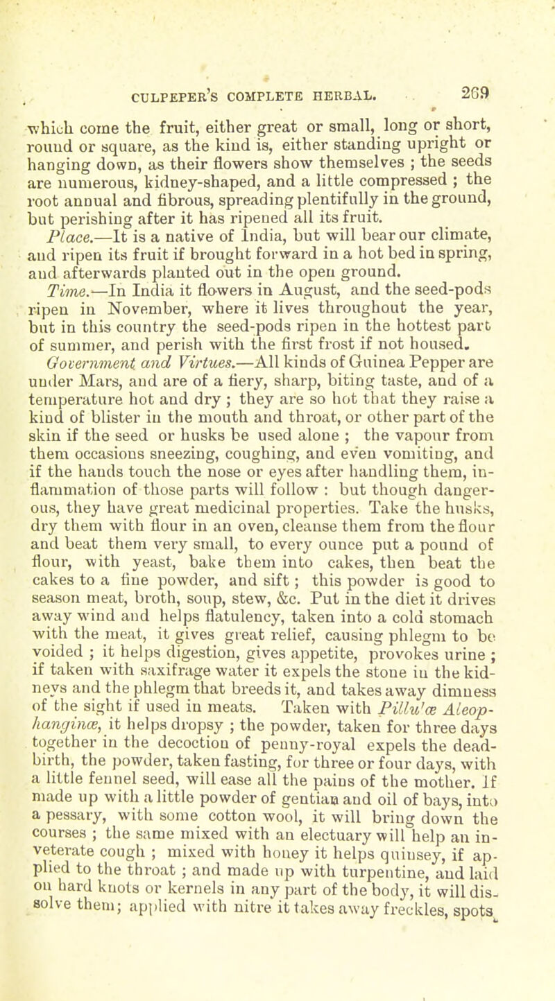 whicli come the fruit, either great or small, long or short, round or square, as the kiud is, either standing upright or hanging down, as their flowers show themselves ; the seeds are numerous, kidney-shaped, and a little compressed ; the root annual and fibrous, spreading plentifully in the ground, but perishing after it has ripened all its fruit. Place.—It is a native of India, but will bear our climate, and ripen its fruit if brought forward in a hot bed in spring, aud afterwards planted out in the open ground. Time.—In India it flowers in August, and the seed-pods ripen in November, where it lives throughout the year, but in this country the seed-pods ripen in the hottest part of summer, and perish with the first frost if not housed. Government, and Virtues.—All kinds of Guinea Pepper are under Mars, aud are of a fiery, sharp, biting taste, and of a temperature hot and dry ; they are so hot that they raise a kind of blister in the mouth and throat, or other part of the skin if the seed or husks be used alone ; the vapour from them occasions sneezing, coughing, and even vomiting, and if the hands touch the nose or eyes after handling them, in- flammation of those parts will follow : but though danger- ous, they have great medicinal properties. Take the husks, dry them with flour in an oven, cleanse them from the flour and beat them very small, to every ounce put a pound of flour, with yeast, bake them into cakes, then beat the cakes to a tine powder, and sift; this powder is good to season meat, broth, soup, stew, &c. Put in the diet it drives away wind and helps flatulency, taken into a cold stomach with the meat, it gives great relief, causing phlegm to bo voided ; it helps digestion, gives appetite, provokes urine ; if taken with saxifrage water it expels the stone iu the kid- neys and the phlegm that breeds it, and takes away dimness of the sight if used in meats. Taken with Pillu'cs ALeop- hangincB, it helps dropsy ; the powder, taken for three days together in the decoction of peuny-royal expels the dead- birth, the powder, taken fasting, for three or four days, with a little fennel seed, will ease all the pains of the mother. If made up with a little powder of gentiaa and oil of bays, into a pessary, with some cotton wool, it will bring down the courses ; the same mixed with an electuary will help an in- veterate cough ; mixed with honey it helps quinsey, if ap- plied to the throat ; and made up with turpentine, and laid on hard knots or kernels in any part of the body, it will dis- solve them; applied with nitre it takes away freckles, spots