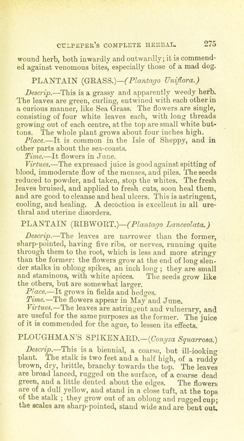 wound herb, both inwardly and outwardly; it is commend- ed against venomous bites, especially those of a mad dog. PLANTAIN {G'RA.SS.)—(Plantaffo Unifiora.) Descrip.—This is a grassy and apparently weedy herb. The leaves are green, curling, entwined with each other in a curious manner, like Sea Grass. The flowers are single, consisting of four white leaves each, with long threads growing out of each centre, at the top are small white but- tons. The whole plant grows about four inches high. Place.—It is common in the Isle of Sheppy, and in other parts about the sea-coasts. Time.—It flowers in Jime. Virtues.—The expressed juice is good against spitting of blood, immoderate flow of the menses, and piles. The seeds reduced to powder, and taken, stop the whites. The fresh leaves bruised, and applied to fresh cuts, soon heal them, and are good to cleanse and heal ulcei's. This is astringent, cooling, and healing. A decoction is excellent in all ure- thral and uterine disorders. PLANTAIN {mBWOmi.)—(Plantago Lanceolatcu) Descrip.—The leaves are narrower than the former, sharp-pointed, having five ribs, or nerves, running quite through them to the z-oot, which is less and more stringy than the former: the flowers grow at the end of long slen- der stalks in oblong spikes, an inch long ; they are small and staminous, with white apices. The seeds grow like the others, but are somewhat larger. Place.—It grows in fields and hedges. iPme.—The flowers appear in May and June. Virtues.—T\ie. leaves are astringent and vulnerary, and are useful for the same purposes as the former. The juice of it is commended for the ague, to lessen its effects. PLOUGHMAN'S SPIKENAED.-(aon3/2a Squarrosa.) Descrip.—Ihis is a biennial, a coarse, but ill-iooking plant. The stalk is two feet and a half high, of a ruddy brown, dry, brittle, branchy towards the top. The leaves are broad lanced, rugged on the surface, of a coarse dead green, aud a little dented about the edges. The flowers are of a dull yellow, and stand in a close tuft, at the tops of the stalk ; they grow out of an oblong and rugged cup; the scales are sharp-pointed, stand wide aud are bent out.'