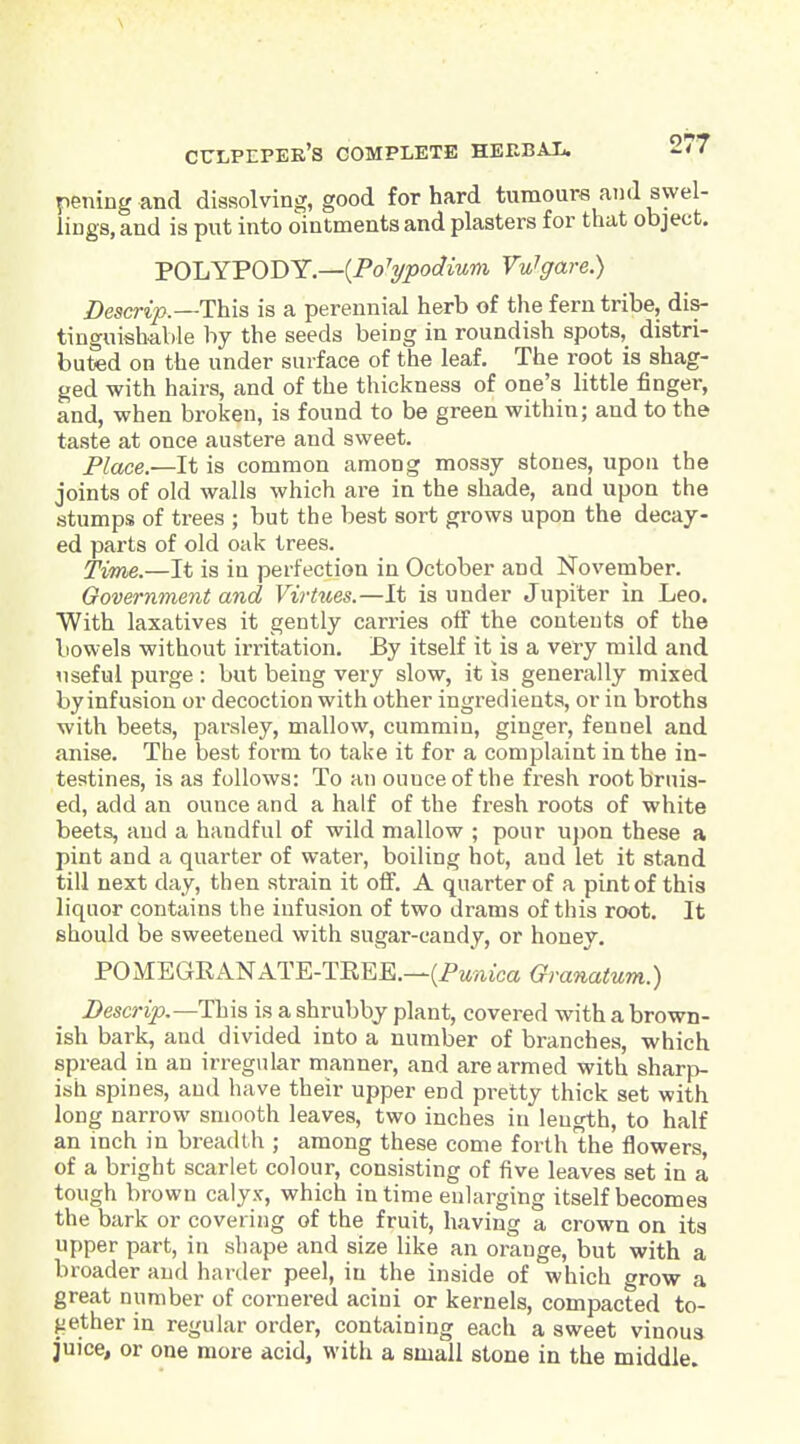 pening and dissolving, good for hard tumours and swel- lings, and is put into ointments and plasters for that object. POLYPODY.—(Po'yj5oc?mm VuTgare.) Descrip.—This is a perennial herb of tlie fern tribe, dis- tinguishable by the seeds being in roundish spots, distri- buted on the under surface of the leaf. The root is shag- ged with hairs, and of the thickness of one's little finger, and, when broken, is found to be green within; and to the taste at once austere and sweet. Place.—It is common among mossy stones, upon the joints of old walls which are in the shade, and upon the stumps of trees ; but the best sort grows upon the decay- ed parts of old oak trees. Time.—It is in perfection in October and November. Government and Virtues.—It is under Jupiter in Leo. With laxatives it gently carries olf the contents of the bowels -without irritation. By itself it is a very mild and useful purge : but being very slow, it is generally mixed byinfusion or decoction with other ingredients, or in broths with beets, parsley, mallow, cummin, ginger, fennel and anise. The best form to take it for a complaint in the in- testines, is as follows: To an ounce of the fresh root bruis- ed, add an ounce and a half of the fresh roots of white beets, and a handful of wild mallow ; pour upon these a pint and a quarter of water, boiling hot, and let it stand till next day, then strain it off. A quarter of a pint of this liquor contains the infusion of two drams of this root. It should be sweetened with sugar-candy, or honey. POMEGRANATE-TKEE.—(PM'/iica<yra«a^Mm.) Descrip.—1h\3 is a shrubby plant, covered with a brown- ish bark, and divided into a number of branches, which spread in an irregular manner, and are armed with sharp- ish spines, and have their upper end pretty thick set with long narrow smooth leaves, two inches in length, to half an inch in breadth ; among these come forth the flowers, of a bright scarlet colour, consisting of five leaves set in a tough brown calyx, which in time enlarging itself becomes the bark or covering of the fruit, having a crown on its upper part, in shape and size like an orange, but with a broader and harder peel, in the inside of which grow a great number of cornered acini or kernels, compacted to- fiether in regular order, containing each a sweet vinous juice, or one more acid, with a small stone in the middle.