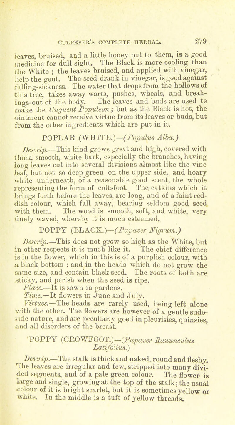 feaves, bruised, and a little honey put to them, is a good jiiedicine for dull sight. The Black is more cooling than the White ; the leaves bruised, and applied with vinegar, lielp the gout The seed drank in vinegar, is good against falling-sickness. The water that drops from the hollows of this tree, takes away warts, pushes, wheals, and break- ings-out of the body. The leaves and buds are used to make the Unguent Populeon ; but as the Black is hot, the ointment cannot receive virtue from its leaves or buds, but from the other ingredients which are put in it. POPLAE (WmTE.)—(Fopulus Alba.) Descrip.—This kind grows great and high, covered with thick, smooth, white bark, especially the branches, having long leaves cut into several divisions almost like tlie vine leaf, but not so deep green on the upper side, and hoary white underneath, of a reasonable good scent, the whole representing the form of coltsfoot. The catkins which it brings forth before the leaves, are long, and of a faint red- dish colour, which fall away, bearing seldom good seed with them. The wood is smooth, soft, and white, very finely waved, whereby it is much esteemed. POPPY (BLACK)—fPajoaccT Nigrum.) Descrip.—This does not grow so high as the White, but in other respects it is much like it. The chief diiference is in the flower, which in this is of a purplish colour, with a black bottom ; and in the heads which do not grow the eame size, and contain black seed. The roots of both are /sticky, and perish when the seed is xi^e. Place.—It is sown in gai-dens. Time.—It flowers in June and July. Virtues.—Th.^ heads are rarely used, being left alone nvith the other. The flowers are however of a gentle sudo- rific nature, and are peculiarly good in pleurisies, quinsies, and all disorders of the breast. POPPY (CROWFOOT.)-(Pe^o«iw Ranunculm Latifolius.) Descrip.—The stalk is thickand naked, round and fleshy. The leaves are irregular and few, stripped into many divi- ded segments, and of a pale green colour. The flower is large and single, growing at the top of the stalk; the usual colour of it is bright scarlet, but it is sometimes yellow or white. In the middle is a tuft of yellow threads.