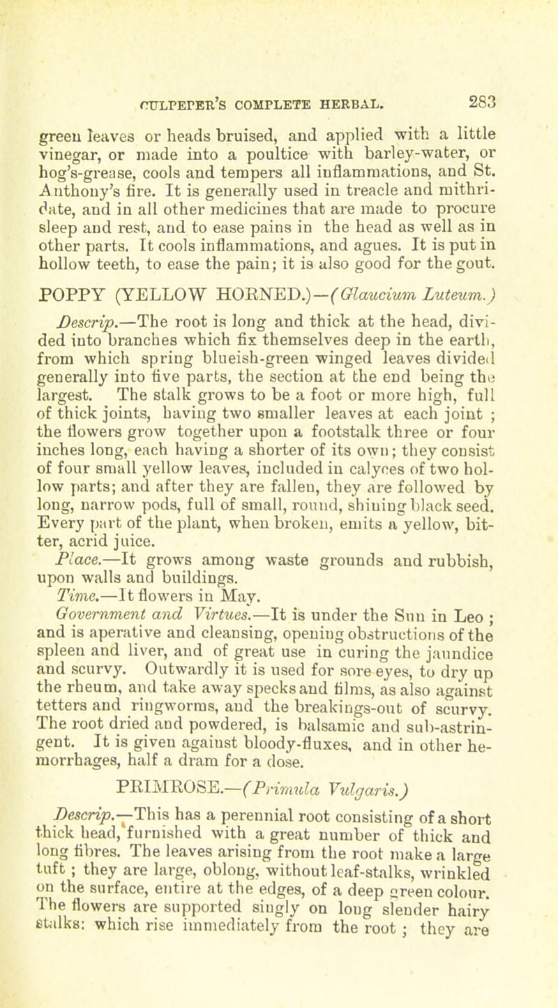 greeu leaves or heads bruised, and applied with a little vinegar, or made into a poultice with barley-water, or hog's-grease, cools and tempers all inflammations, and St. Anthony's fire. It is generally used in treacle and raithri- date, and in all other medicines that are made to procure sleep and rest, and to ease pains in the head as well as in other parts. It cools inflammations, and agues. It is put in hollow teeth, to ease the pain; it is also good for the gout. POPPY (YELLOW HOENED.)-('G'^ciMaMm Luteum.) Descrip.—The root is long and thick at the head, divi- ded into branches which fix themselves deep in the earth, from which spring blueish-green winged leaves divided generally into five parts, the section at the end being the largest. The stalk grows to be a foot or more high, full of thick joints, having two smaller leaves at each joint ; the flowers grow together upon a footstalk three or four inches long, each having a shorter of its own; they consist of four small yellow leaves, included in calyces of two hol- low parts; and after they are fallen, they are followed by long, narrow pods, full of small, round, shining black seed. Every part of the plant, when broken, emits a yellow, bit- ter, acrid juice. Place.—It grows among waste grounds and rubbish, upon walls and buildings. Time.—It flowers in May. Government and Virtues.—It is under the Sun in Leo ; and is aperative and cleansing, opening obstructions of the spleen and liver, and of great use in curing the jaundice and scurvy. Outwardly it is used for sore eyes, to dry up the rheum, and take away specks and films, as also against tetters and ringworms, and the breakings-out of scurvy. The root dried and powdered, is balsamic and sub-astrin- gent. It is given against bloody-fluxes, and in other he- morrhages, half a dram for a dose. PEIMROSE.—(^PyiV/i«Za Vulgaris.) Descrip.—This, has a perennial root consisting of a short thick head,'furnished with a great number of thick and long fibres. The leaves arising from the root make a large tuft ; they are large, oblong, without leaf-stalks, wrinkled on the surface, entire at the edges, of a deep green colour. The flowers are supported singly on long slender hairy Btalks: which rise immediately from the root; they are