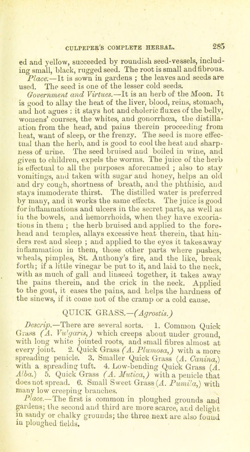 ed and yellow, succeeded by roundish seed-vessels, includ- ing small, black, rugged seed. The root is small and fibrous. Place.—It is sown in gardens ; the leaves and seeds are used. The seed is one of the lesser cold seeds. Government and Virtues.—It is an herb of the Moon. It is good to allay the heat of the liver, blood, reins, stomach, and hot agues : it stays hot and choleric fluxes of the belly, womens' courses, the whites, and gonorrhoea, the distilla- ation from the head, and pains therein proceeding from heat, want of sleep, or the frenzy. The seed is more effec- tual than the herb, and is good to cool the heat and sharp- ness of urine. The seed bruised and boiled in wine, and given to children, expels the worms. The juice of the herb is effectual to all the purposes aforenamed ; also to stay vomitings, and taken with sugar and honey, helps an old and dry cough, shortness of breath, and the phthisic, and stays immoderate thirst. The distilled water is preferred by many, and it works the same effects. The juice is good for iutiammations and ulcers in the secret parts, as well as in the bowels, and hemorrhoids, when they have excoria- tions in them ; the herb bruised and applied to the fore- head and temples, allays excessive heat therein, that hin- ders rest and sleep ; and applied to the eyes it takesaway inflammation in them, those other parts where pushes, wheals,, pimples, St. Anthony's hre, and the like, break forth; if a little vinegar be put to it, and laid to the neck, Avith as much of gall and linseed together, it takes away the pains therein, and the crick in the neck. Applied to the gout, it eases the pains, and helps the hardness of the sinews, if it come not of the cramp or a cold cause. QUICK GRA.SS.—(Agrostis.) Descrip.—There are several sorts. 1. Common Quick Grass (A. Wc/ans,) which creeps about under ground, with long white jointed roots, and small fibres almost at every joint. 2. Quick Grass (A. Plumosa,) with a more spreading penicle. 3. Smaller Quick Grass {A. Canina,) with a spreading tuft. 4. Low-bending Quick Grass {A. Alba.) 5. Quick Grass (A. Mutica,) with a penicle that does not spread. 6. Small Sweet Grass (^4. Pumi'a,) with many low creeping hi-auches. Place.—The first is common in ploughed grounds and gardens; the second and third are more scarce, and delight in sandy or chalky grounds; the three next are also found lu ploughed fields.