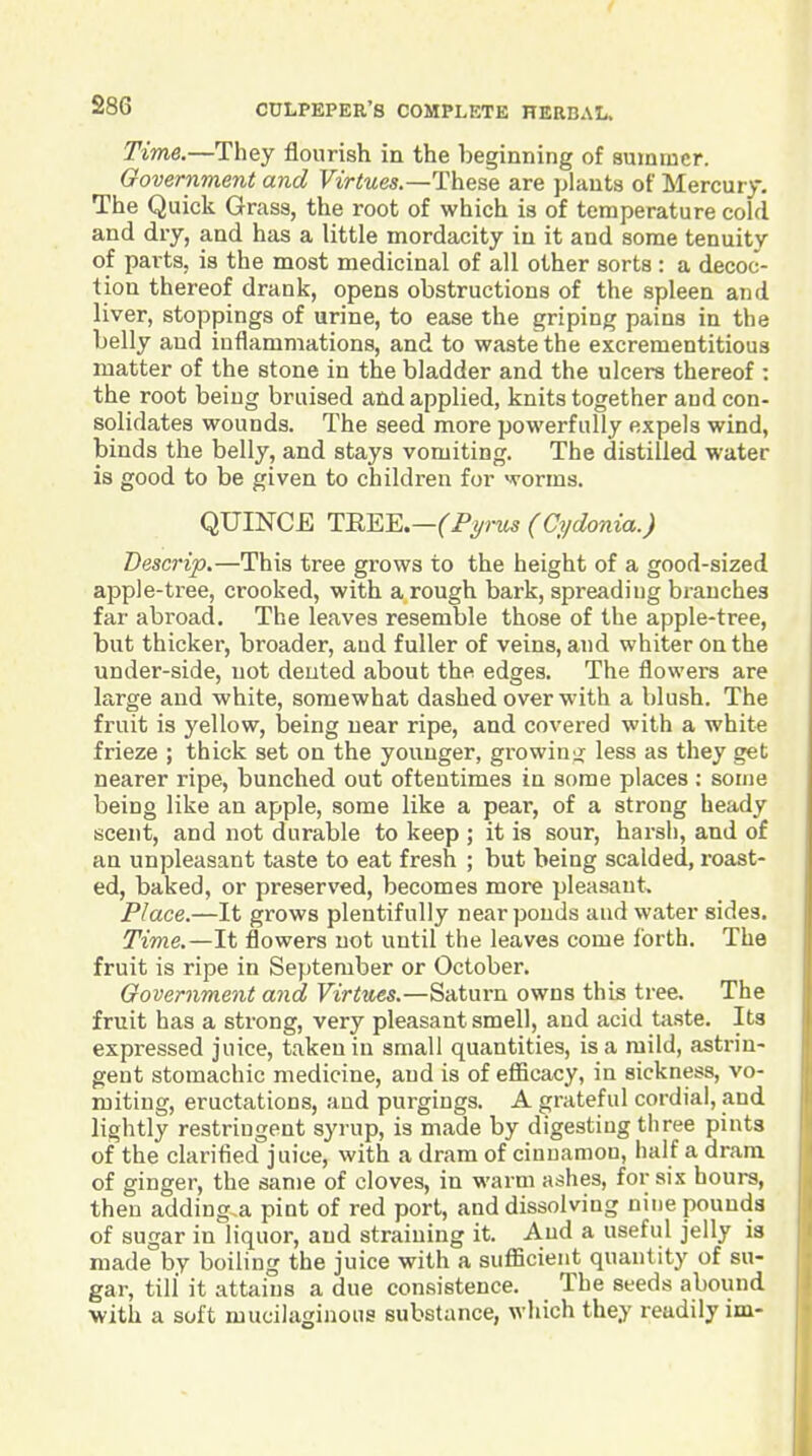 Time.—They flourish in the beginning of summer. Government and FtViwes.—These are ]>Iant8 of Mercury. The Quick Grass, the root of which is of temperature cold and dry, and has a little mordacity in it and some tenuity of parts, is the most medicinal of all other sorts : a decoc- tion thereof drank, opens obstructions of the spleen and liver, stoppings of urine, to ease the griping pains in the belly and inflammations, and to waste the excrementitious matter of the stone in the bladder and the ulcers thereof : the root being bruised and applied, knits together and con- solidates wounds. The seed more powerfully expels wind, binds the belly, and stays vomiting. The distilled water is good to be given to children for worms. QUINCE TKEE.—('P^w (Cydonia.) Descrip,—This tree grows to the height of a good-sized apple-tree, crooked, with a rough bark, spreading branches far abroad. The leaves resemble those of the apple-tree, but thicker, broader, and fuller of veins, and whiter on the under-side, not dented about the edges. The flowers are large and white, somewhat dashed over with a blush. The fruit is yellow, being near ripe, and covered with a white frieze ; thick set on the younger, growing less as they get nearer ripe, bunched out oftentimes in some places ; some being like an apple, some like a pear, of a strong heady scent, and not durable to keep ; it is sour, harsh, and of an unpleasant taste to eat fresh ; but being scalded, roast- ed, baked, or preserved, becomes more pleasant. Place.—It grows plentifully near ponds and water sides. Time.—It flowers not until the leaves come forth. The fruit is ripe in September or October, Government and Virtues.—Saturn owns this tree. The fruit has a strong, very pleasant smell, and acid taste. Its expressed juice, taken in small quantities, is a mild, asti-in- gent stomachic medicine, and is of efficacy, in sickness, vo- miting, eructations, and purgings. A grateful cordial, and. lightly restriugent syrup, is made by digesting three pints of the clarified juice, with a dram of cinnamon, half a dram of ginger, the same of cloves, in warm ashes, for six hours, then adding.a pint of red port, and dissolving nine pounds of sugar in liquor, and straining it. And a useful jelly is made by boiling the juice with a sufficient quantity of su- gar, till it attains a due consistence. The seeds abound with a soft mucilaginous substance, which they readily im-