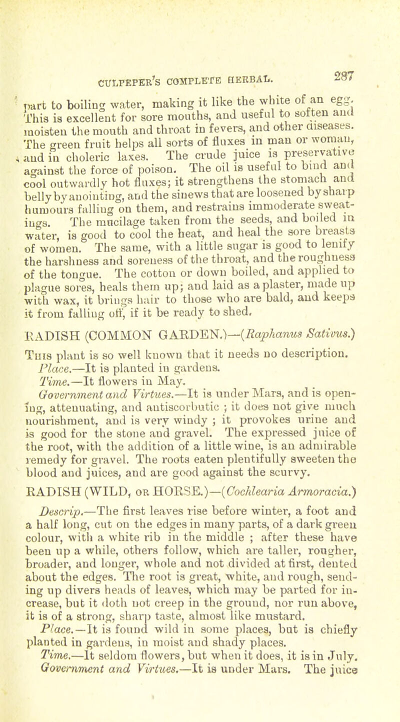 part to boiling water, making it like the white of an egg. This is excellent for sore mouths, and useful to sotten aucJ moisten the mouth and throat in fevers, and other aiseases. The green fruit helps all sorts of fluxes in man or woman, , ;iud in choleric laxes. The crude juice is preservative against the force of poison. The oil is useful to huid and cool outwardly hot fluxes; it strengthens the stomach and belly by anointing, and the sinews that are loosened by sharp humours falling on them, and restrains immoderate sweat- iuc^s. The mucilage taken from the seeds, and boiled in water, is good to cool the heat, and heal the sore breasts of women. The same, with a little sugar is good to lenify the harshness and soreness of the throat, and the roughness of the tongue. The cotton or down boiled, and applied to plague sores, heals them up; and laid as a plaster, made up with wax, it brings hair to those who are bald, and keeps it from falling u^, if it be ready to shed. EADISH (COMMON GAEDEN.)—(^ajo/ianws Sativus.) Tins i)laut is so well known that it needs no description. Place.—It is planted in gardens. Time.—It flowers in May. Government and Virtues.—It is under Mars, and is open- ing, attenuating, and antiscorbutic ; it does not give much nourishment, and is very windy ; it provokes urine and is good for the stone and gravel. The expressed juice of the root, with the addition of a little wine, is an admirable remedy for gravel. The roots eaten plentifully sweeten the blood and juices, and are good against the scurvy. EADISH (WILD, or H0ESE.)—(Coc/jZeana Ai-moracia.) Descrip.—The first leaves rise before winter, a foot and a half long, cut on the edges in many parts, of a dark green colour, with a white rib in the middle ; after these have been up a while, others follow, which are taller, rougher, broader, and longer, whole and not divided at first, dented about the edges. The root is great, white, and rough, send- ing up divers heads of leaves, which may be parted for in- crease, but it doth not creep in the ground, nor run above, it is of a strong, sharp taste, almost like mustard. Place.—It is found wild in some places, but is chiefly planted in gardens, in moist and shady places. TiTne.—It seldom flowers, but when it does, it is in July, Oovemment and Virtues.—It is under Mars. The juice