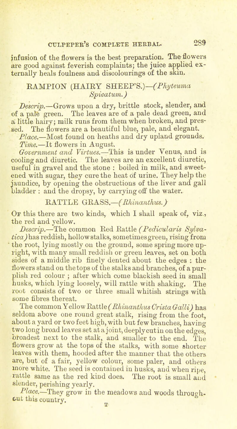 infusion of the flowers is the best preparation. The flowers are good against feverish complaints; the juice applied ex- ternally heals foulness and discolourings of the skin. RAMPION (HAIRY SKEEF'S.)—(Fh^teuma Spieatum.) Descrip.—Growa upon a dry^ brittle stock, slender, and of a pale green. The leaves are of a pale dead green, and a, little hairy; milk runs from them when broken, and pres- sed. The flowers are a beautiful blue, pale, and elegant. Place.—Most found on heaths and dry upland grounds. Time.—It flowers in August. Government and Virtues.—This is under Venus, and is cooling and diuretic. The leaves are an excellent diuretic, useful in gravel and the stone : boiled in milk, and sweet- ened with sugar, they cure the heat of urine. They help the jaundice, by opening the obstructions of the liver and gall bladder : and the dropsy, by carrying off the water. RATTLE G^K^^.—(Rhinanthus.) Of this there are two kinds, which I shall speak of, viz., the red and yellow, Bescrip.—The common Red Rattle (Pedicularis Sylva- tica)\i-AS reddish, hollow stalks, sometimes green, rising from the root, lying mostly on the ground, some spring more up- right, with many small reddish or green leaves, set on both sides of a middle rib finely dented about the edges : the flowers stand on the tops of the stalks and branches, of a pur- plish red colour ; after which come blackish seed in small husks, which lying loosely, will rattle with shaking. The I'oot consists of two or three small whitish strings with some fibres thereat. The common Yellow Rattle (Rhinanthus Crista Galli) has seldom above one round great stalk, rising from the foot;, about a yard or two feet high, with but few branches, having two long broad leaves set at a joint, deeply cut in on the edges, broadest next to the stalk, and smaller to the end. The flowers grow at the tops of the stalks, with some shorter leaves with them, hooded after the manner that the others are, but of a fail-, yellow colour, some paler, and others more white. The seed is contained in husks, and wheu ripe, rattle same as the red kind does. The root is small and * filender, perishing yearly. Place.—Th&y grow in the meadows and woods throucrh- cut this country. ^ ^