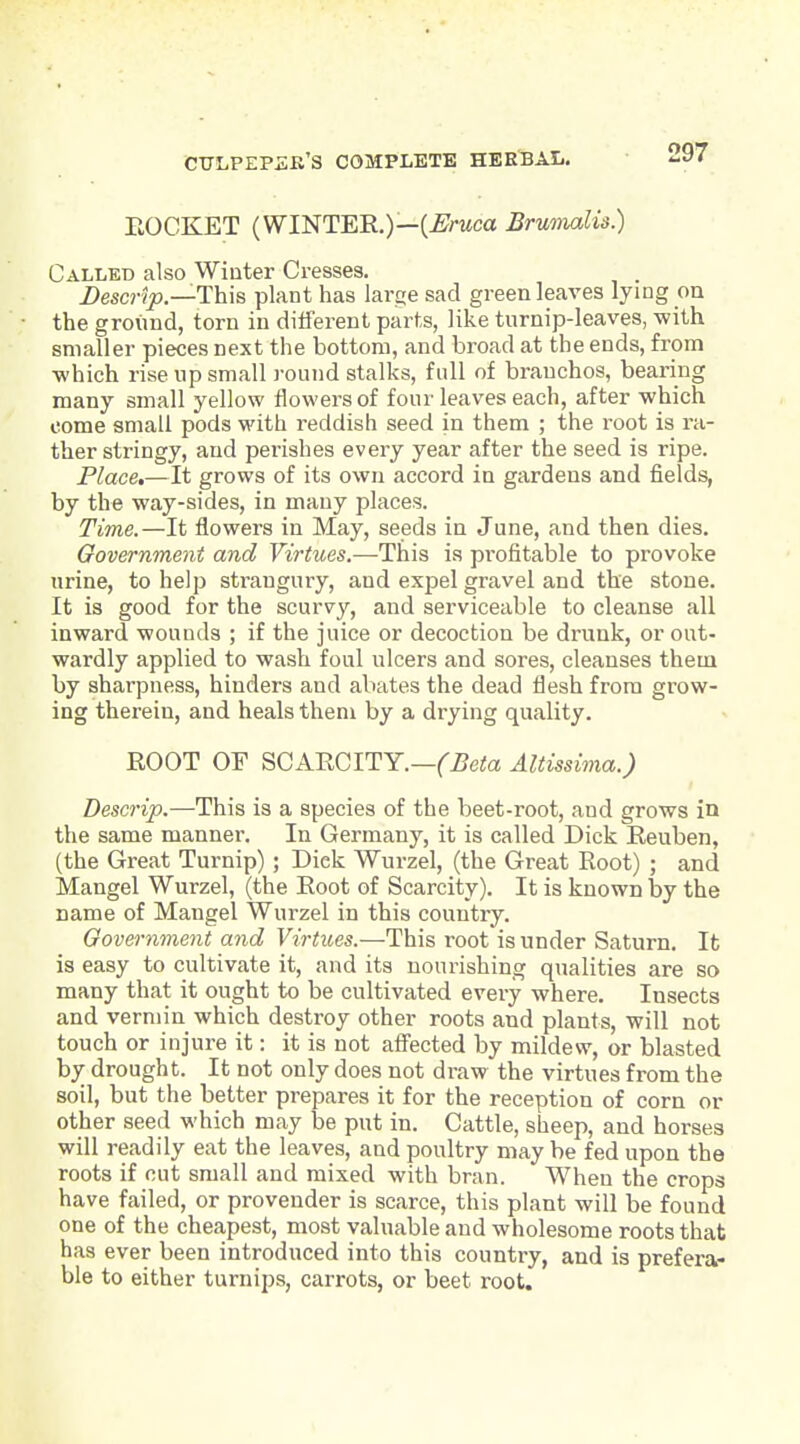 EOCKET (WINTER,)—(-£H<ca Brumalis.) Called also Winter Cresses. Descrlp.—This plant has larce sad green leaves lying on the ground, torn in different parts, like turnip-leaves, with smaller pieces next the bottom, and broad at the ends, from ■which rise up small round stalks, full of brauchos, bearing many small yellow ilowersof four leaves each, after which come small pods with reddish seed in them ; the root is ra- ther stringy, and perishes every year after the seed is ripe. Place,—It grows of its own accord in gardens and fields, by the way-sides, in many places. Time.—It flowers in May, seeds in June, and then dies. Government and Virtues.—This is profitable to provoke urine, to help strangury, and expel gravel and the stone. It is good for the scurvy, and serviceable to cleanse all inward wounds ; if the juice or decoction be drunk, or out- wardly applied to wash foul ulcers and sores, cleanses them by sharpness, hinders and abates the dead flesh from grow- ing therein, and heals them by a drying quality. ROOT OF SCARCITY.—('^eto Altissima.) Descrip.—This is a species of the beet-root, and grows in the same manner. In Germany, it is called Dick Reuben, (the Great Turnip) ; Dick Wurzel, (the Great Root) ; and Mangel Wurzel, (the Root of Scarcity), It is known by the name of Mangel Wurzel in this country. Governineyit and Virtues.—This root is under Saturn. It is easy to cultivate it, and its nourishing qualities are so many that it ought to be cultivated every where. Insects and vermin which destroy other roots and plants, will not touch or injure it: it is not afi'ected by mildew, or blasted by drought. It not only does not draw the virtues from the soil, but the better prepares it for the reception of corn or other seed which may be put in. Cattle, sheep, and horses will readily eat the leaves, and poultry may be fed upon the roots if cut small and mixed with bran. When the crops have failed, or provender is scarce, this plant will be found one of the cheapest, most valuable and wholesome roots that has ever been introduced into this country, and is prefera- ble to either turnips, carrots, or beet root.