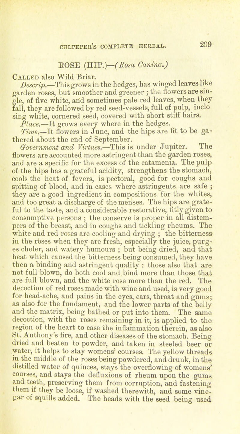 209 EOSE (HIP.)—^i^osa Canina.) Called also Wild Briar. Descrip.—This grows in the hedges, has winged leaves like garden roses, but smoother and greener ; the flowers are sin- gle, of five white, and sometimes pale red leaves, when they fall, they are followed by red seed-vessels, full of pulp, iuclo sing white, cornered seed, covered with short stiff hairs. Place.—It grows every where in the hedges. Time.—It flowers in June, and the hips are fit to be ga- thered about the end of September. Government and Virtues.—This is under Jupiter. The flowers are accounted more astringent than the garden roses, and are a specific for the excess of the catamenia. The pulp of the hips has a grateful acidity, strengthens the stomach, cools the heat of fevers, is pectoral, good for coughs and spitting of blood, and in cases where astringents are safe ; they are a good ingredient in compositions for the whites, and too great a discharge of the menses. The hips are grate- ful to the taste, and a considerable restorative, fitly given to consumptive persons ; the conserve is proper in all distem- pers of the breast, and in coughs and tickling rheums. The white and red roses are cooling and drying ; the bitterness in the roses when they are fresh, especially the juice, purg- es choler, and watery humours ; but being dried, and that heat which caused the bitterness being consumed, they have then a binding and astringent quality : those also that are not full blown, do both cool and bind more than those that ai-e full blown, and the white rose more than the red. The decoction of red roses made with wine and used, is very good for head-ache, and pains in the eyes, ears, throat and gums; as also for the fundament, and the lower parts of the belly and the matrix, being bathed or put into them. The same decoction, with the roses remaining in it, is applied to the region of the heart to ease the inflammation therein, as also St. Anthony's fire, and other diseases of the stomach. Being dried and beaten to powder, and taken in steeled laeer or water, it helps to stay womens' courses. The yellow threads in the middle of the roses being powdered, and drunk, in the distilled water of quinces, stays the overflowing of womens' courses, and stays the defluxions of rheum upon the gums and teeth, preserving them from corruption, and fastening them if they be loose, if washed therewith, and some vine- gar of squills added. The heads with the seed being used