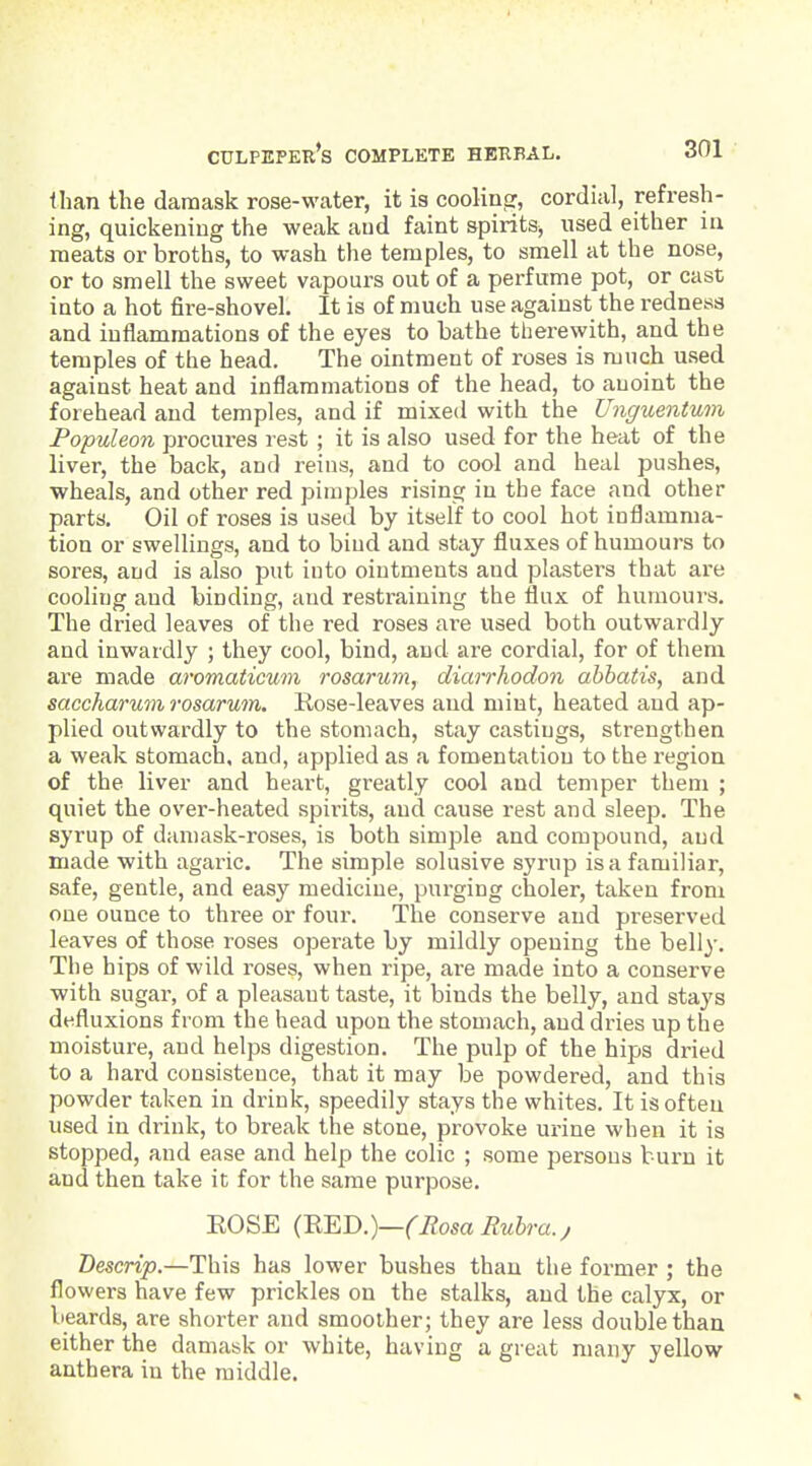 than the damask rose-water, it is coolintr, cordial, refresh- ing, quickening the weak and faint spiritSj used either in meats or broths, to wash the temples, to smell at the nose, or to smell the sweet vapours out of a perfume pot, or cast into a hot fire-shovel. It is of much use against the redness and inflammations of the eyes to bathe therewith, and the temples of the head. The ointment of roses is much used against heat and inflammations of the head, to anoint the forehead and temples, and if mixed with the Ungumtum Populeon procures rest ; it is also used for the heat of the liver, the back, and reins, and to cool and heal pushes, wheals, and other red pimples rising in the face and other parts. Oil of roses is used by itself to cool hot inflamma- tion or swellings, and to bind and stay fluxes of humours to sores, and is also put into ointments and plasters that are cooling and binding, and restraining the flux of humours. The dried leaves of the red roses are used both outwardly and inwardly ; they cool, bind, and are cordial, for of them are made aromaticum rosarum, diarrhodon abhatis, and saccharumrosarum. Rose-leaves and mint, heated and ap- plied outwardly to the stomach, stay castings, strengthen a weak stomach, and, applied as a fomentation to the region of the liver and heart, greatly cool and temper them ; quiet the over-heated spirits, and cause rest and sleep. The syrup of damask-roses, is both simple and compound, and made with agaric. The simple solusive syrup is a familiar, safe, gentle, and easy medicine, purging choler, taken from one ounce to three or four. The conserve and preserved leaves of those roses operate by mildly opening the belly. The hips of wild roses, when ripe, are made into a conserve with sugar, of a pleasant taste, it binds the belly, and stays defluxions from the head upon the stomach, and dries up the moisture, and helps digestion. The pulp of the hips dried to a hard consistence, that it may be powdered, and this powder taken in drink, speedily stays the whites. It is often used in drink, to break the stone, provoke urine when it is stopped, and ease and help the colic ; some persons bui'u it and then take it for the same purpose. EOSE Rosa Rubra., Bescrip.—This has lower bushes than the former ; the flowers have few prickles on the stalks, and the calyx, or beards, are shorter and smoother; they are less double than either the damask or white, having a great many yellow anthera in the middle.