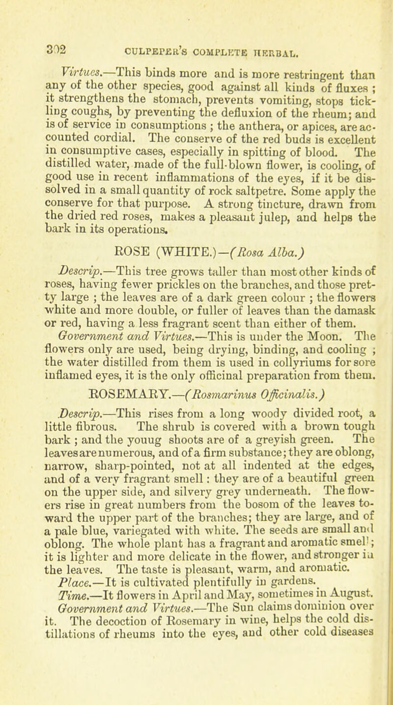 Virtues.—This binds more and is more restringent than any of the other species, good against all kinds of fluxes ; it strengthens the stomach, prevents vomiting, stops tick- ling coughs, by preventing the defluxion of the rheum; and is of service in consumptions ; the anthera, or apices, are ac- counted cordial. The conserve of the red buds is excellent in consumptive cases, especially in spitting of blood. The distilled water, made of the full-blown flower, is cooling, of good use in recent inflammations of the eyes, if it be dis- solved in a small quantity of rock saltpetre. Some apply the conserve for that pm-pose. A strong tiiicture, drawn from the dried red roses, makes a pleasant julep, and helps the bark in its operations. ROSE {WmTE.)-(Rosa Alba.) Descrip.—This tree grows taller than most other kinds of roses, having fe-wer prickles on the branches, and those pret- ty large ; the leaves are of a dark green colour ; the flowers white and more double, or fuller of leaves than the damask or red, having a less fragrant scent than either of them. Government and Virtues.—This is under the Moon. The flowers only are used, being drying, binding, and cooling ; the water distilled from them is used in collyriums for sore inflamed eyes, it is the only ofiicinal preparation from them. EOSEMARY.—(Rosmarinus Officinalis.) Descrip.—This rises from a long woody divided root, a little fibrous. The shrub is covered with a brown tough bark ; and the youug shoots are of a greyish green. The leaves arenumerous, and of a firm substance; they are oblong, narrow, sharp-pointed, not at all indented at the edges, and of a very fragrant smell: they are of a beautiful green on the upper side, and silvery grey underneath. The flow- ers rise in great numbers from the bosom of the leaves to- ward the upper part of the branches; they are large, and of a pale blue, variegated with white. The seeds are small and oblong. The whole plant has a fragrant and aromatic smel'; it is lighter and more delicate in the flower, and stronger ia the leaves. The taste is pleasant, warm, and aromatic. Place.—It is cultivated plentifully in gardens.^ Time.—It flowers in April and May, sometimes in August. Government and Virtues.—The Sun claims dominion over it. The decoction of Rosemary in wine, helps the cold dis- tillations of rheums into the eyes, and other cold diseases