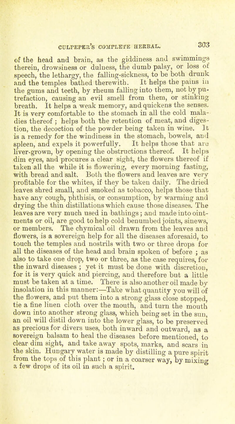 of the head and brain, as the giddiness and swimmings therein, drowsiness or duluess, the dumb palsy, or loss of speech, the lethargy, the falling-sickness, to be both drunk and the temples bathed therewith. It helps the pains iii the gums and teeth, by rheum falling into them, not by pu- trefaction, causing an evil smell from them, or stinking breath. It helps a weak memory, and quickens the senses. It is very comfortable to the stomach in all the cold mala- dies thereof ; helps both the retention of meat, and diges- tion, the decoction of the powder being taken in wine. ] t is a remedy for the wiudiness in the stomach, bowels, and spleen, and expels it powerfully. It helps those that are liver-grown, by opening the obstructions thereof. It helps dim eyes, and procures a clear sight, the flowers thereof if taken all the while it is flowering, every morning fasting, with bread and salt. BotI\ the flowers and leaves are very profitable for the whites, if they be taken daily. The dried leaves shred small, and smoked as tobacco, helps those that have any cough, phthisis, or consumption, by warming and drying the thin distillations which cause those diseases. The leaves are very much used in bathings; and made into oint- ments or oil, are good to help cold benumbed joints, sinews, or members. The chymical oil drawn from the leaves and flowers, is a sovereign help for all the diseases aforesaid, to touch the temples and nostrils with two or three drops for all the diseases of the head and brain spoken of before ; as also to take one drop, two or three, as the case requires, for the inward diseases ; yet it must be done with discretion, for it is very quick and piercing, and therefore but a little must be taken at a time. There is also another oil made by insolation in this manner:—Take what quantity you will of the flowers, and put them into a strong glass close stopped, tie a fine linen cloth over the mouth, and turn the mouth down into another strong glass, which being set in the sun, an oil will distil down into the lower glass, to be preserved as precious for divers uses, both inward and outward, as a sovereign balsam to heal the diseases before mentioned, to clear dim sight, and take away spots, marks, and scars in the skin. Hungary water is made by distilling a pure spirit from the tops of this plant; or in a coarser way, by mixinty a few drops of its oil in such a spirit.